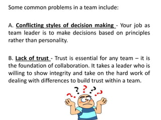 Some common problems in a team include:
A. Conflicting styles of decision making - Your job as
team leader is to make decisions based on principles
rather than personality.
B. Lack of trust - Trust is essential for any team – it is
the foundation of collaboration. It takes a leader who is
willing to show integrity and take on the hard work of
dealing with differences to build trust within a team.
 