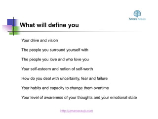 What will define you
Your drive and vision
The people you surround yourself with
The people you love and who love you
Your self-esteem and notion of self-worth
How do you deal with uncertainty, fear and failure
Your habits and capacity to change them overtime
Your level of awareness of your thoughts and your emotional state
http://amaroaraujo.com
 