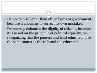  Democracy is better than other forms of government
because it allows us to correct its own mistakes.
 Democracy enhances the dignity of citizens, because
it is based on the principle of political equality, on
recognizing that the poorest and least educated have
the same status as the rich and the educated.
 
