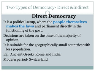 Two Types of Democracy- Direct &Indirect
Direct Democracy
It is a political setup, where the people themselves
makes the laws and parliament directly in the
functioning of the govt.
Decisions are taken on the base of the majority of
opinion.
It is suitable for the geographically small countries with
less population.
Eg : Ancient Greek/ Rome and India
Modern period- Switzerland
 
