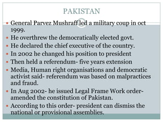 PAKISTAN
 General Parvez Mushraff led a military coup in oct
1999.
 He overthrew the democratically elected govt.
 He declared the chief executive of the country.
 In 2002 he changed his position to president
 Then held a referendum- five years extension
 Media, Human right organisations and democratic
activist said- referendum was based on malpractices
and fraud.
 In Aug 2002- he issued Legal Frame Work order-
amended the constitution of Pakistan.
 According to this order- president can dismiss the
national or provisional assemblies.
 