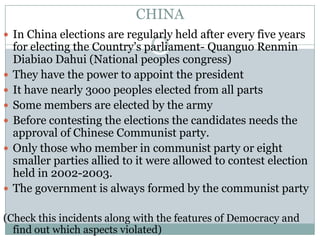 CHINA
 In China elections are regularly held after every five years
for electing the Country’s parliament- Quanguo Renmin
Diabiao Dahui (National peoples congress)
 They have the power to appoint the president
 It have nearly 3ooo peoples elected from all parts
 Some members are elected by the army
 Before contesting the elections the candidates needs the
approval of Chinese Communist party.
 Only those who member in communist party or eight
smaller parties allied to it were allowed to contest election
held in 2002-2003.
 The government is always formed by the communist party
(Check this incidents along with the features of Democracy and
find out which aspects violated)
 
