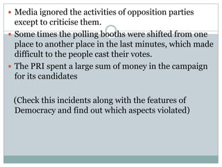  Media ignored the activities of opposition parties
except to criticise them.
 Some times the polling booths were shifted from one
place to another place in the last minutes, which made
difficult to the people cast their votes.
 The PRI spent a large sum of money in the campaign
for its candidates
(Check this incidents along with the features of
Democracy and find out which aspects violated)
 