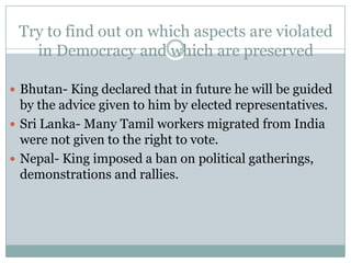 Try to find out on which aspects are violated
in Democracy and which are preserved
 Bhutan- King declared that in future he will be guided
by the advice given to him by elected representatives.
 Sri Lanka- Many Tamil workers migrated from India
were not given to the right to vote.
 Nepal- King imposed a ban on political gatherings,
demonstrations and rallies.
 