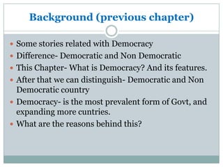 Background (previous chapter)
 Some stories related with Democracy
 Difference- Democratic and Non Democratic
 This Chapter- What is Democracy? And its features.
 After that we can distinguish- Democratic and Non
Democratic country
 Democracy- is the most prevalent form of Govt, and
expanding more cuntries.
 What are the reasons behind this?
 