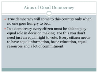Aims of Good Democracy
 True democracy will come to this country only when
no one goes hungry to bed.
 In a democracy every citizen must be able to play
equal role in decision making. For this you don’t
need just an equal right to vote. Every citizen needs
to have equal information, basic education, equal
resources and a lot of commitment.
 