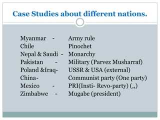 Case Studies about different nations.
Myanmar - Army rule
Chile Pinochet
Nepal & Saudi - Monarchy
Pakistan - Military (Parvez Musharraf)
Poland &Iraq- USSR & USA (external)
China- Communist party (One party)
Mexico - PRI(Insti- Revo-party) (,,)
Zimbabwe - Mugabe (president)
 