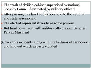  The work of civilian cabinet supervised by national
  Security Council dominated by military officers.
 After passing this law the election held to the national
  and state assemblies.
 The elected representatives have some powers.
 But final power rest with military officers and General
  Parvez Mushrraf

(Check this incidents along with the features of Democracy
  and find out which aspects violated)
 