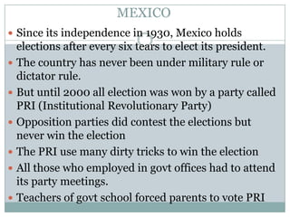 MEXICO
 Since its independence in 1930, Mexico holds
    elections after every six tears to elect its president.
   The country has never been under military rule or
    dictator rule.
   But until 2000 all election was won by a party called
    PRI (Institutional Revolutionary Party)
   Opposition parties did contest the elections but
    never win the election
   The PRI use many dirty tricks to win the election
   All those who employed in govt offices had to attend
    its party meetings.
   Teachers of govt school forced parents to vote PRI
 
