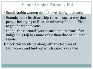 Saudi Arabia/ Estonia/ Fiji
 Saudi Arabia women do not have the right to vote.
 Estonia made its citizenship rules in such a way that
  people belonging to Russian minority find it difficult
  to get the right to vote.
 In Fiji, the electoral system such that the vote of an
  indigenous Fiji has more value than that of an Indian
  Fijian
 (Check this incidents along with the features of
  Democracy and find out which aspects violated)
 