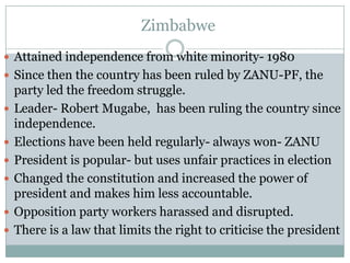 Zimbabwe
 Attained independence from white minority- 1980
 Since then the country has been ruled by ZANU-PF, the
    party led the freedom struggle.
   Leader- Robert Mugabe, has been ruling the country since
    independence.
   Elections have been held regularly- always won- ZANU
   President is popular- but uses unfair practices in election
   Changed the constitution and increased the power of
    president and makes him less accountable.
   Opposition party workers harassed and disrupted.
   There is a law that limits the right to criticise the president
 