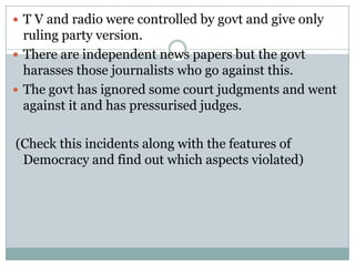  T V and radio were controlled by govt and give only
  ruling party version.
 There are independent news papers but the govt
  harasses those journalists who go against this.
 The govt has ignored some court judgments and went
  against it and has pressurised judges.

(Check this incidents along with the features of
 Democracy and find out which aspects violated)
 