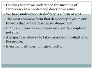  On this chapter we understood the meaning of
    Democracy in a limited and descriptive sense.
   We have understood Democracy is a form of govt.
   The most common form that democracy takes in our
    times is that of a representative democracy.
   In the countries we call democracy, all the people do
    not rule.
   A majority is allowed to take decisions on behalf of all
    the people.
   Even majority does not rule directly.
 
