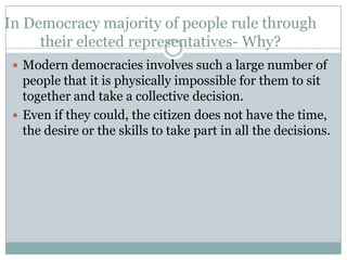 In Democracy majority of people rule through
     their elected representatives- Why?
  Modern democracies involves such a large number of
   people that it is physically impossible for them to sit
   together and take a collective decision.
  Even if they could, the citizen does not have the time,
   the desire or the skills to take part in all the decisions.
 