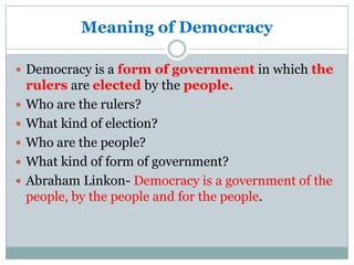 Meaning of Democracy

 Democracy is a form of government in which the
    rulers are elected by the people.
   Who are the rulers?
   What kind of election?
   Who are the people?
   What kind of form of government?
   Abraham Linkon- Democracy is a government of the
    people, by the people and for the people.
 