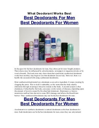 What Deodorant Works Best
        Best Deodorants For Men
       Best Deodorants For Women




In the quest for the best deodorants for men, they often opt for store bought products.
Their choice may be influenced by advertisements, newspaper or magazine articles or by
word of mouth. Trial and error may show them that a particular synthesized deodorant
works best and they may begin to use that deodorant excessively. However, there is a
health risk associated with using synthesized deodorants.

Most synthesized deodorants have aluminum as an active ingredient. It stops sweating by
clogging the pores. This in itself is unhealthy, as the waste that the body usually
eliminates through sweating is forced to remain in the body. A second concern is that
aluminum, if absorbed by the body, can cause a wide variety of diseases, depending upon
the amount of toxicity caused by the absorbed aluminum. Aluminum is a known
neurotoxin and has been shown to cause DNA damage and affects the blood-brain
barrier. Thus, synthesized deodorants may not be the best deodorants for men.

        Best Deodorants For Men
       Best Deodorants For Women
An alternative to synthetic deodorants is natural deodorants as the best deodorant for
men. Such deodorants can be the best deodorants for men, since they use only natural
 