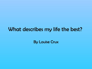 What describes my life the best?   By Louise Crux 