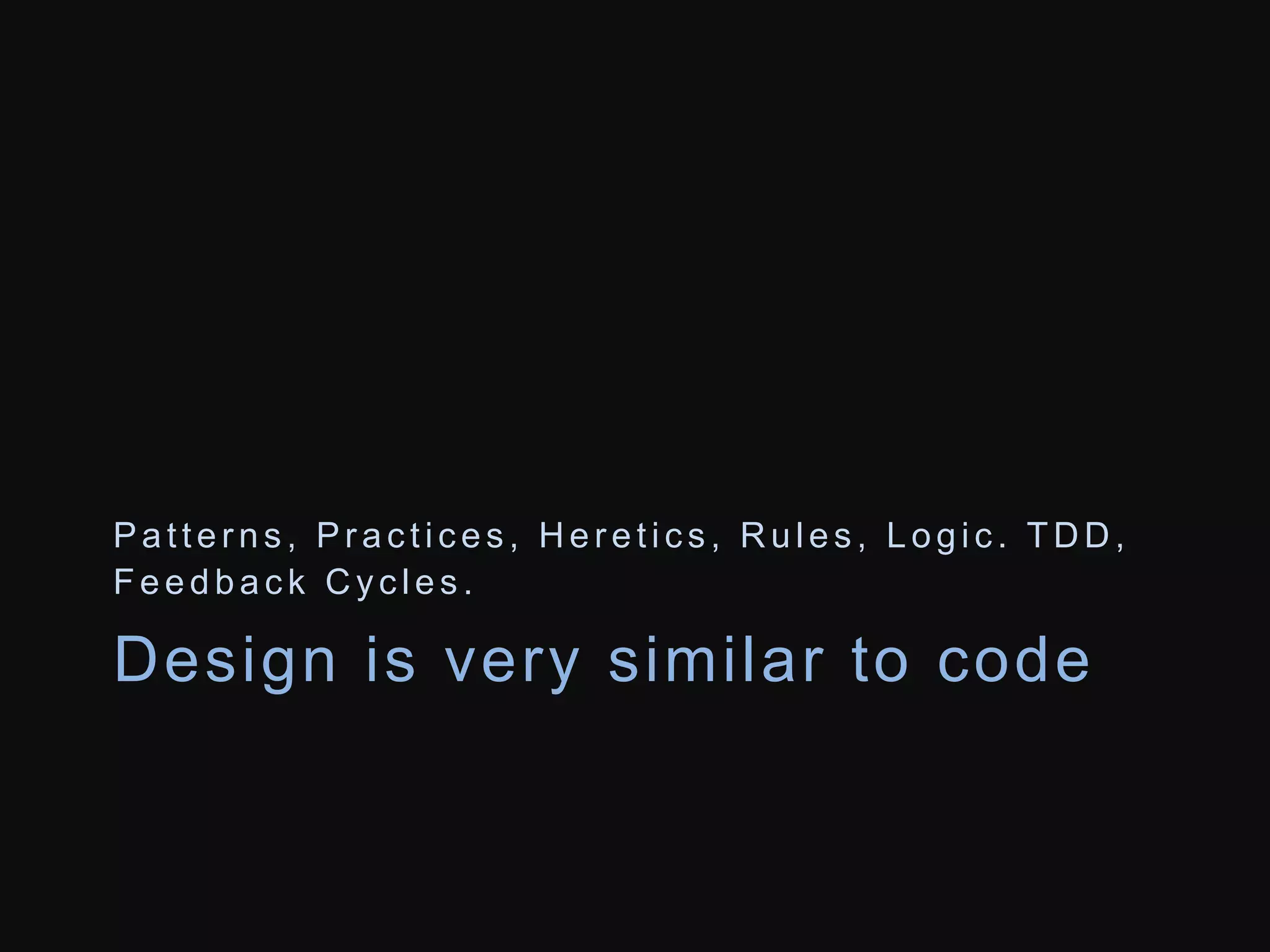 Pa t t e r n s , Pr a c t i c e s , He r e t i c s , Ru l e s , L o g i c . TDD, 
Fe e d b a c k Cy c l e s . 
Design is very simi lar to code 
 