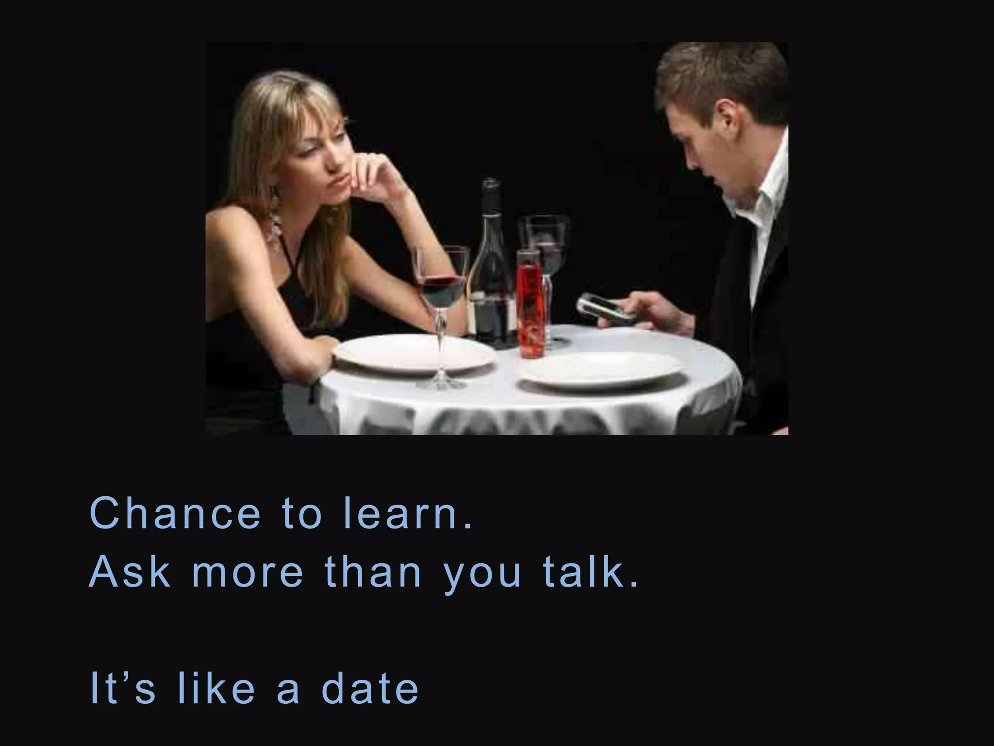 Chance to learn. 
Ask more than you talk. 
I t ’s l i k e a d a t e 
 