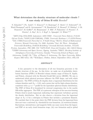 arXiv:1304.0327v1[astro-ph.GA]1Apr2013
What determines the density structure of molecular clouds ?
A case study of Orion B with Herschel1
N. Schneider1,2
, Ph. Andr´e1
, V. K¨onyves1,3
, S. Bontemps2
, F. Motte1
, C. Federrath4,5
, D.
Ward-Thompson6
and D. Arzoumanian1,3
, M. Benedettini7
, E. Bressert8
, P. Didelon1
, J. Di
Francesco9
, M. Griﬃn10
, M. Hennemann1
, T. Hill1
, P. Palmeirim1
, S. Pezzuto7
, N.
Peretto1
, A. Roy1
, K. L. J. Rygl7
, L. Spinoglio7
, G. White11,12
1
IRFU/SAp CEA/DSM, Laboratoire AIM CNRS - Universit´e Paris Diderot, F-91191
Gif-sur-Yvette; 2
OASU/LAB-UMR5804, CNRS, Universit´e Bordeaux 1, F-33270 Floirac;
3
IAS, CNRS/Universit´e Paris-Sud 11, F-91405 Orsay; 4
MoCA, School of Mathematical
Sciences, Monash University, Vic 3800, Australia; 5
Inst. f¨ur Theor. Astrophysik,
Universit¨at Heidelberg, D-69120 Heidelberg; 6
Jeremiah Horrocks Institute, UCLAN,
Preston, Lancashire, PR1 2HE, UK; 7
IAPS-INAF, Fosso del Cavaliere 100, I-00133 Roma;
8
CSIRO Astronomy and Space Science, Epping, Australia; 9
NRCC, Herzberg Institute of
Astrophysics,University of Victoria, Canada; 10
University School of Physics and
Astronomy, Cardiﬀ, UK; 11
Dep. of Physics & Astronomy, The Open University, Milton
Keynes MK7 6AA, UK; 12
RALSpace, Chilton, Didcot, Oxfordshire OX11, 0NL,UK
ABSTRACT
A key parameter to the description of all star formation processes is the
density structure of the gas. In this letter, we make use of probability distri-
bution functions (PDFs) of Herschel column density maps of Orion B, Aquila,
and Polaris, obtained with the Herschel Gould Belt survey (HGBS). We aim to
understand which physical processes inﬂuence the PDF shape, and with which
signatures. The PDFs of Orion B (Aquila) show a lognormal distribution for low
column densities until AV ∼ 3 (6), and a power-law tail for high column densities,
consistent with a ρ ∝ r−2
proﬁle for the equivalent spherical density distribution.
The PDF of Orion B is broadened by external compression due to the nearby
OB stellar aggregates. The PDF of a quiescent subregion of the non-star-forming
Polaris cloud is nearly lognormal, indicating that supersonic turbulence governs
the density distribution. But we also observe a deviation from the lognormal
shape at AV >1 for a subregion in Polaris that includes a prominent ﬁlament.
We conclude that (i) the point where the PDF deviates from the lognormal form
does not trace a universal AV -threshold for star formation, (ii) statistical density
ﬂuctuations, intermittency and magnetic ﬁelds can cause excess from the lognor-
mal PDF at an early cloud formation stage, (iii) core formation and/or global
 