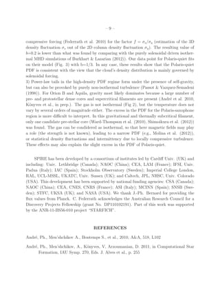 – 9 –
compressive forcing (Federrath et al. 2010) for the factor f = σs/ση (estimation of the 3D
density ﬂuctuation σs out of the 2D column density ﬂuctuation ση). The resulting value of
b=0.2 is lower than what was found by comparing with the purely solenoidal driven isother-
mal MHD simulations of Burkhart & Lazarian (2012)). Our data point for Polaris-quiet ﬁts
on their model (Fig. 3) with b=1/3. In any case, these results show that the Polaris-quiet
PDF is consistent with the view that the cloud’s density distribution is mainly governed by
solenoidal forcing.
3) Power-law tails in the high-density PDF regime form under the presence of self-gravity,
but can also be provoked by purely non-isothermal turbulence (Passot & Vazquez-Semadeni
(1998)). For Orion B and Aquila, gravity most likely dominates because a large number of
pre- and protostellar dense cores and supercritical ﬁlaments are present (Andr´e et al. 2010,
K¨onyves et al., in prep.). The gas is not isothermal (Fig 2), but the temperature does not
vary by several orders of magnitude either. The excess in the PDF for the Polaris-saxophone
region is more diﬃcult to interpret. In this gravitational and thermally subcritical ﬁlament,
only one candidate pre-stellar core (Ward-Thompson et al. (2010), Shimoikura et al. (2012))
was found. The gas can be condidered as isothermal, so that here magnetic ﬁelds may play
a role (the strength is not known), leading to a narrow PDF (e.g., Molina et al. (2012)),
or statistical density ﬂuctuations and intermittency due to locally compressive turbulence.
These eﬀects may also explain the slight excess in the PDF of Polaris-quiet.
SPIRE has been developed by a consortium of institutes led by Cardiﬀ Univ. (UK) and
including: Univ. Lethbridge (Canada); NAOC (China); CEA, LAM (France); IFSI, Univ.
Padua (Italy); IAC (Spain); Stockholm Observatory (Sweden); Imperial College London,
RAL, UCL-MSSL, UKATC, Univ. Sussex (UK); and Caltech, JPL, NHSC, Univ. Colorado
(USA). This development has been supported by national funding agencies: CSA (Canada);
NAOC (China); CEA, CNES, CNRS (France); ASI (Italy); MCINN (Spain); SNSB (Swe-
den); STFC, UKSA (UK); and NASA (USA). We thank J.-Ph. Bernard for providing the
ﬂux values from Planck. C. Federrath acknowledges the Australian Research Council for a
Discovery Projects Fellowship (grant No. DP110102191). Part of this work was supported
by the ANR-11-BS56-010 project “STARFICH”.
REFERENCES
Andr´e, Ph., Men’shchikov A., Bontemps S., et al., 2010, A&A, 518, L102
Andr´e, Ph., Men’shchikov, A., K¨onyves, V, Arzoumanian, D. 2011, in Computational Star
Formation, IAU Symp. 270, Eds. J. Alves et al., p. 255
 