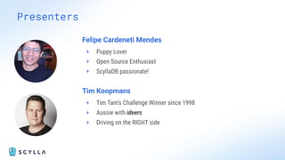 Presenters
Felipe Cardeneti Mendes
+ Puppy Lover
+ Open Source Enthusiast
+ ScyllaDB passionate!
Tim Koopmans
+ Tim Tam's Challenge Winner since 1998
+ Aussie with ideers
+ Driving on the RIGHT side
 