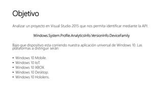 Objetivo
Analizar un proyecto en Visual Studio 2015 que nos permita identificar mediante la API:
Windows.System.Profile.AnalyticsInfo.VersionInfo.DeviceFamily
Bajo que dispositivo esta corriendo nuestra aplicación universal de Windows 10. Las
plataformas a distinguir serán:
• Windows 10 Mobile.
• Windows 10 IoT.
• Windows 10 XBOX.
• Windows 10 Desktop.
• Windows 10 Hololens.
 