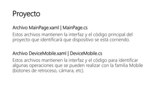 Proyecto
Archivo MainPage.xaml | MainPage.cs
Estos archivos mantienen la interfaz y el código principal del
proyecto que identificará que dispositivo se está corriendo.
Archivo DeviceMobile.xaml | DeviceMobile.cs
Estos archivos mantienen la interfaz y el código para identificar
algunas operaciones que se pueden realizar con la familia Mobile
(botones de retroceso, cámara, etc).
 