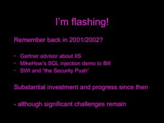 I’m flashing! Remember back in 2001/2002? Gartner advisor about IIS MikeHow’s SQL injection demo to Bill SWI and “the Security Push” Substantial investment and progress since then  - although significant challenges remain 