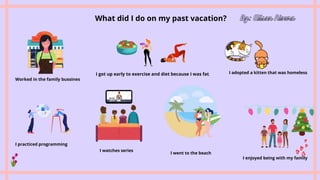 What did I do on my past vacation? By: Alison Rivera
Worked in the family bussines
I got up early to exercise and diet because I was fat.


I adopted a kitten that was homeless.


I practiced programming
I watches series
I went to the beach
I enjoyed being with my family
 
