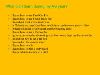 What did I learn during my AS year?

 •   I learnt how to use Final Cut Pro
 •   I learnt how to use Sound Track Pro
 •   I found out what a base track was
 •   I efficiently accomplished how to edit in accordance to a music video
 •   I became familiar with blogger and the blogging tasks
 •   I learnt how to use a Camcorder
 •   I grew accustomed to the settings and how to use them on the camcorder
 •   I found out how to set a Tri-pod
 •   I realised all the camera shots
 •   I learnt how to edit
 •   I learnt how to plan a storyboard
 •   I learnt what to include in a pitch
 