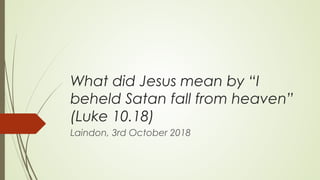 What did Jesus mean by “I
beheld Satan fall from heaven”
(Luke 10.18)
Laindon, 3rd October 2018
 