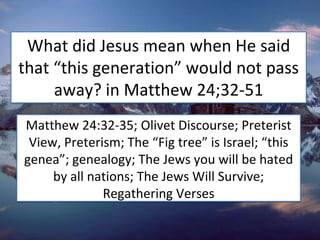 What did Jesus mean when He said
that “this generation” would not pass
away? in Matthew 24;32-51
Matthew 24:32-35; Olivet Discourse; Preterist
View, Preterism; The “Fig tree” is Israel; “this
genea”; genealogy; The Jews you will be hated
by all nations; The Jews Will Survive;
Regathering Verses
 