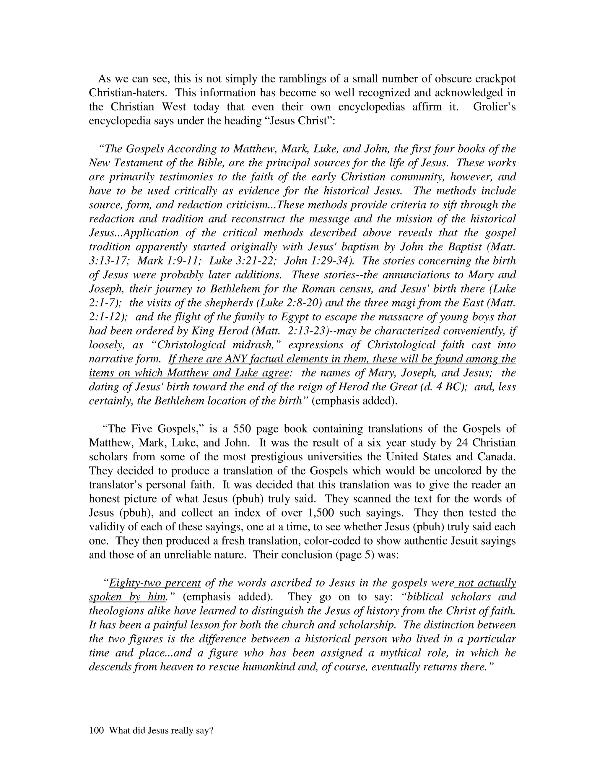 As we can see, this is not simply the ramblings of a small number of obscure crackpot
Christian-haters. This information has become so well recognized and acknowledged in
the Christian West today that even their own encyclopedias affirm it. Grolier’s
encyclopedia says under the heading “Jesus Christ”:

  “The Gospels According to Matthew, Mark, Luke, and John, the first four books of the
New Testament of the Bible, are the principal sources for the life of Jesus. These works
are primarily testimonies to the faith of the early Christian community, however, and
have to be used critically as evidence for the historical Jesus. The methods include
source, form, and redaction criticism...These methods provide criteria to sift through the
redaction and tradition and reconstruct the message and the mission of the historical
Jesus...Application of the critical methods described above reveals that the gospel
tradition apparently started originally with Jesus'baptism by John the Baptist (Matt.
3:13-17; Mark 1:9-11; Luke 3:21-22; John 1:29-34). The stories concerning the birth
of Jesus were probably later additions. These stories--the annunciations to Mary and
Joseph, their journey to Bethlehem for the Roman census, and Jesus'birth there (Luke
2:1-7); the visits of the shepherds (Luke 2:8-20) and the three magi from the East (Matt.
2:1-12); and the flight of the family to Egypt to escape the massacre of young boys that
had been ordered by King Herod (Matt. 2:13-23)--may be characterized conveniently, if
loosely, as “Christological midrash,” expressions of Christological faith cast into
narrative form. If there are ANY factual elements in them, these will be found among the
items on which Matthew and Luke agree: the names of Mary, Joseph, and Jesus; the
dating of Jesus' birth toward the end of the reign of Herod the Great (d. 4 BC); and, less
certainly, the Bethlehem location of the birth” (emphasis added).

   “The Five Gospels,” is a 550 page book containing translations of the Gospels of
Matthew, Mark, Luke, and John. It was the result of a six year study by 24 Christian
scholars from some of the most prestigious universities the United States and Canada.
They decided to produce a translation of the Gospels which would be uncolored by the
translator’s personal faith. It was decided that this translation was to give the reader an
honest picture of what Jesus (pbuh) truly said. They scanned the text for the words of
Jesus (pbuh), and collect an index of over 1,500 such sayings. They then tested the
validity of each of these sayings, one at a time, to see whether Jesus (pbuh) truly said each
one. They then produced a fresh translation, color-coded to show authentic Jesuit sayings
and those of an unreliable nature. Their conclusion (page 5) was:

   “Eighty-two percent of the words ascribed to Jesus in the gospels were not actually
spoken by him.” (emphasis added). They go on to say: “biblical scholars and
theologians alike have learned to distinguish the Jesus of history from the Christ of faith.
It has been a painful lesson for both the church and scholarship. The distinction between
the two figures is the difference between a historical person who lived in a particular
time and place...and a figure who has been assigned a mythical role, in which he
descends from heaven to rescue humankind and, of course, eventually returns there.”




100 What did Jesus really say?
 