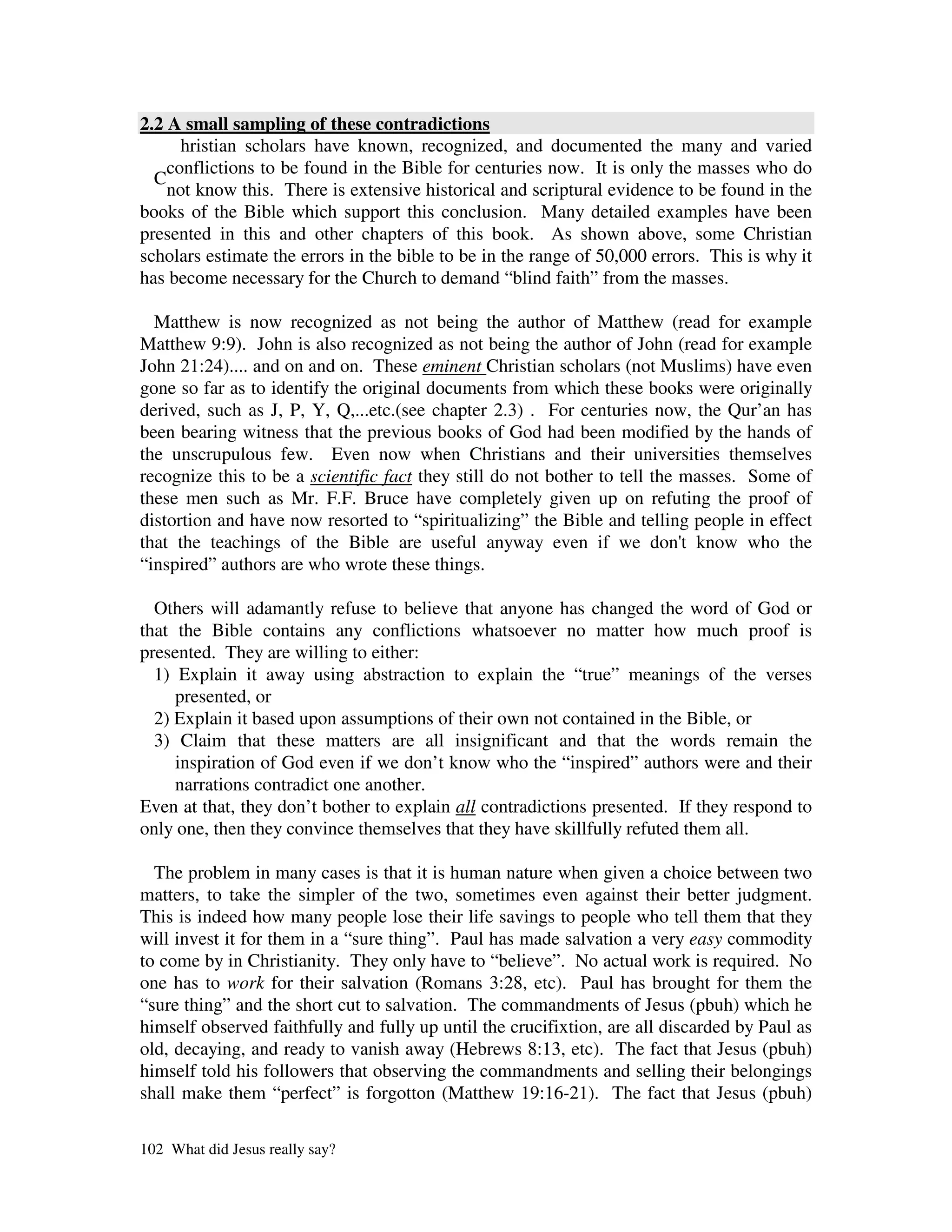2.2 A small sampling of these contradictions
      hristian scholars have known, recognized, and documented the many and varied
    conflictions to be found in the Bible for centuries now. It is only the masses who do
  C
    not know this. There is extensive historical and scriptural evidence to be found in the
books of the Bible which support this conclusion. Many detailed examples have been
presented in this and other chapters of this book. As shown above, some Christian
scholars estimate the errors in the bible to be in the range of 50,000 errors. This is why it
has become necessary for the Church to demand “blind faith” from the masses.

  Matthew is now recognized as not being the author of Matthew (read for example
Matthew 9:9). John is also recognized as not being the author of John (read for example
John 21:24).... and on and on. These eminent Christian scholars (not Muslims) have even
gone so far as to identify the original documents from which these books were originally
derived, such as J, P, Y, Q,...etc.(see chapter 2.3) . For centuries now, the Qur’an has
been bearing witness that the previous books of God had been modified by the hands of
the unscrupulous few. Even now when Christians and their universities themselves
recognize this to be a scientific fact they still do not bother to tell the masses. Some of
these men such as Mr. F.F. Bruce have completely given up on refuting the proof of
distortion and have now resorted to “spiritualizing” the Bible and telling people in effect
that the teachings of the Bible are useful anyway even if we don' know who the
                                                                            t
“inspired” authors are who wrote these things.

  Others will adamantly refuse to believe that anyone has changed the word of God or
that the Bible contains any conflictions whatsoever no matter how much proof is
presented. They are willing to either:
  1) Explain it away using abstraction to explain the “true” meanings of the verses
     presented, or
  2) Explain it based upon assumptions of their own not contained in the Bible, or
  3) Claim that these matters are all insignificant and that the words remain the
     inspiration of God even if we don’t know who the “inspired” authors were and their
     narrations contradict one another.
Even at that, they don’t bother to explain all contradictions presented. If they respond to
only one, then they convince themselves that they have skillfully refuted them all.

  The problem in many cases is that it is human nature when given a choice between two
matters, to take the simpler of the two, sometimes even against their better judgment.
This is indeed how many people lose their life savings to people who tell them that they
will invest it for them in a “sure thing”. Paul has made salvation a very easy commodity
to come by in Christianity. They only have to “believe”. No actual work is required. No
one has to work for their salvation (Romans 3:28, etc). Paul has brought for them the
“sure thing” and the short cut to salvation. The commandments of Jesus (pbuh) which he
himself observed faithfully and fully up until the crucifixtion, are all discarded by Paul as
old, decaying, and ready to vanish away (Hebrews 8:13, etc). The fact that Jesus (pbuh)
himself told his followers that observing the commandments and selling their belongings
shall make them “perfect” is forgotton (Matthew 19:16-21). The fact that Jesus (pbuh)

102 What did Jesus really say?
 