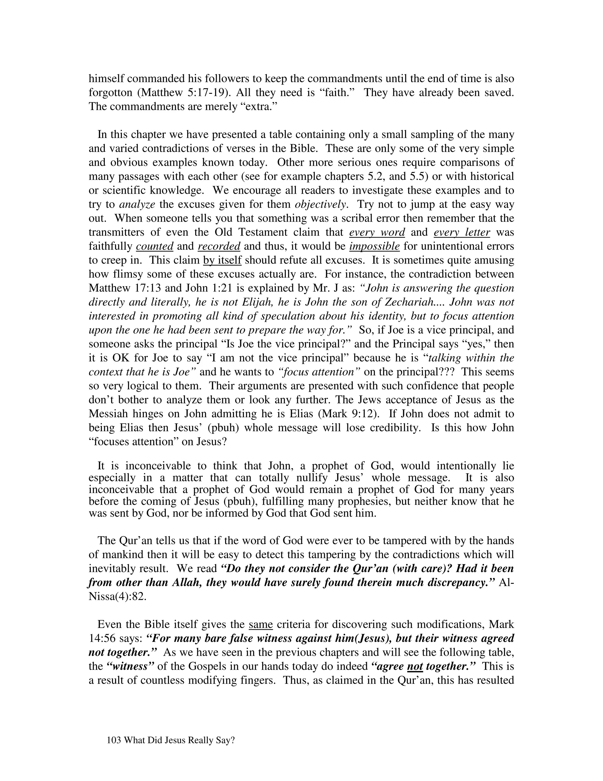 himself commanded his followers to keep the commandments until the end of time is also
forgotton (Matthew 5:17-19). All they need is “faith.” They have already been saved.
The commandments are merely “extra.”

  In this chapter we have presented a table containing only a small sampling of the many
and varied contradictions of verses in the Bible. These are only some of the very simple
and obvious examples known today. Other more serious ones require comparisons of
many passages with each other (see for example chapters 5.2, and 5.5) or with historical
or scientific knowledge. We encourage all readers to investigate these examples and to
try to analyze the excuses given for them objectively. Try not to jump at the easy way
out. When someone tells you that something was a scribal error then remember that the
transmitters of even the Old Testament claim that every word and every letter was
faithfully counted and recorded and thus, it would be impossible for unintentional errors
to creep in. This claim by itself should refute all excuses. It is sometimes quite amusing
how flimsy some of these excuses actually are. For instance, the contradiction between
Matthew 17:13 and John 1:21 is explained by Mr. J as: “John is answering the question
directly and literally, he is not Elijah, he is John the son of Zechariah.... John was not
interested in promoting all kind of speculation about his identity, but to focus attention
upon the one he had been sent to prepare the way for.” So, if Joe is a vice principal, and
someone asks the principal “Is Joe the vice principal?” and the Principal says “yes,” then
it is OK for Joe to say “I am not the vice principal” because he is “talking within the
context that he is Joe” and he wants to “focus attention” on the principal??? This seems
so very logical to them. Their arguments are presented with such confidence that people
don’t bother to analyze them or look any further. The Jews acceptance of Jesus as the
Messiah hinges on John admitting he is Elias (Mark 9:12). If John does not admit to
being Elias then Jesus’ (pbuh) whole message will lose credibility. Is this how John
“focuses attention” on Jesus?

  It is inconceivable to think that John, a prophet of God, would intentionally lie
especially in a matter that can totally nullify Jesus’ whole message. It is also
inconceivable that a prophet of God would remain a prophet of God for many years
before the coming of Jesus (pbuh), fulfilling many prophesies, but neither know that he
was sent by God, nor be informed by God that God sent him.

  The Qur’an tells us that if the word of God were ever to be tampered with by the hands
of mankind then it will be easy to detect this tampering by the contradictions which will
inevitably result. We read “Do they not consider the Qur’an (with care)? Had it been
from other than Allah, they would have surely found therein much discrepancy.” Al-
Nissa(4):82.

  Even the Bible itself gives the same criteria for discovering such modifications, Mark
14:56 says: “For many bare false witness against him(Jesus), but their witness agreed
not together.” As we have seen in the previous chapters and will see the following table,
the “witness” of the Gospels in our hands today do indeed “agree not together.” This is
a result of countless modifying fingers. Thus, as claimed in the Qur’an, this has resulted




   103 What Did Jesus Really Say?
 