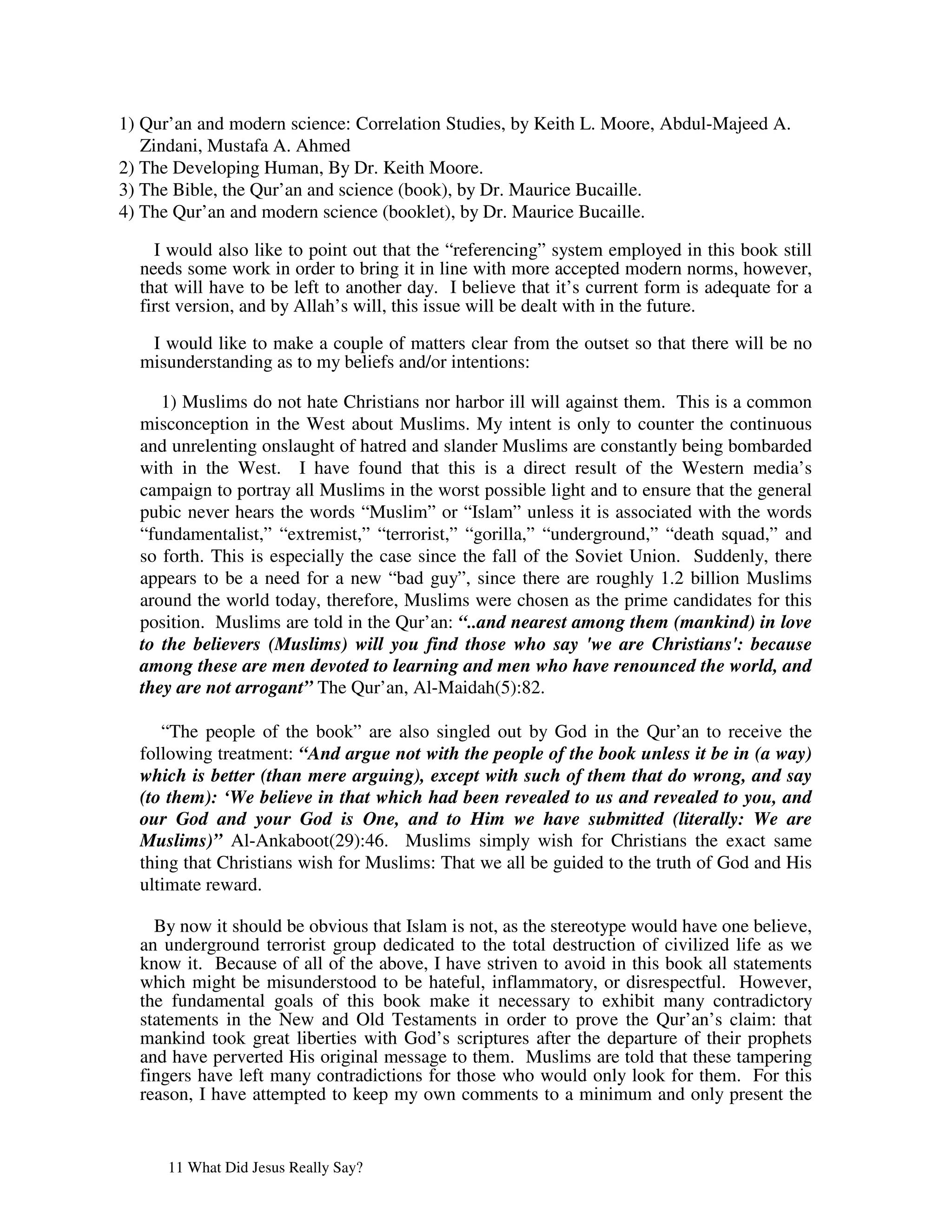1) Qur’an and modern science: Correlation Studies, by Keith L. Moore, Abdul-Majeed A.
   Zindani, Mustafa A. Ahmed
2) The Developing Human, By Dr. Keith Moore.
3) The Bible, the Qur’an and science (book), by Dr. Maurice Bucaille.
4) The Qur’an and modern science (booklet), by Dr. Maurice Bucaille.

    I would also like to point out that the “referencing” system employed in this book still
  needs some work in order to bring it in line with more accepted modern norms, however,
  that will have to be left to another day. I believe that it’s current form is adequate for a
  first version, and by Allah’s will, this issue will be dealt with in the future.

   I would like to make a couple of matters clear from the outset so that there will be no
  misunderstanding as to my beliefs and/or intentions:

     1) Muslims do not hate Christians nor harbor ill will against them. This is a common
  misconception in the West about Muslims. My intent is only to counter the continuous
  and unrelenting onslaught of hatred and slander Muslims are constantly being bombarded
  with in the West. I have found that this is a direct result of the Western media’s
  campaign to portray all Muslims in the worst possible light and to ensure that the general
  pubic never hears the words “Muslim” or “Islam” unless it is associated with the words
  “fundamentalist,” “extremist,” “terrorist,” “gorilla,” “underground,” “death squad,” and
  so forth. This is especially the case since the fall of the Soviet Union. Suddenly, there
  appears to be a need for a new “bad guy”, since there are roughly 1.2 billion Muslims
  around the world today, therefore, Muslims were chosen as the prime candidates for this
  position. Muslims are told in the Qur’an: “..and nearest among them (mankind) in love
  to the believers (Muslims) will you find those who say 'we are Christians': because
  among these are men devoted to learning and men who have renounced the world, and
  they are not arrogant” The Qur’an, Al-Maidah(5):82.

     “The people of the book” are also singled out by God in the Qur’an to receive the
  following treatment: “And argue not with the people of the book unless it be in (a way)
  which is better (than mere arguing), except with such of them that do wrong, and say
  (to them): ‘We believe in that which had been revealed to us and revealed to you, and
  our God and your God is One, and to Him we have submitted (literally: We are
  Muslims)” Al-Ankaboot(29):46. Muslims simply wish for Christians the exact same
  thing that Christians wish for Muslims: That we all be guided to the truth of God and His
  ultimate reward.

    By now it should be obvious that Islam is not, as the stereotype would have one believe,
  an underground terrorist group dedicated to the total destruction of civilized life as we
  know it. Because of all of the above, I have striven to avoid in this book all statements
  which might be misunderstood to be hateful, inflammatory, or disrespectful. However,
  the fundamental goals of this book make it necessary to exhibit many contradictory
  statements in the New and Old Testaments in order to prove the Qur’an’s claim: that
  mankind took great liberties with God’s scriptures after the departure of their prophets
  and have perverted His original message to them. Muslims are told that these tampering
  fingers have left many contradictions for those who would only look for them. For this
  reason, I have attempted to keep my own comments to a minimum and only present the


      11 What Did Jesus Really Say?
 