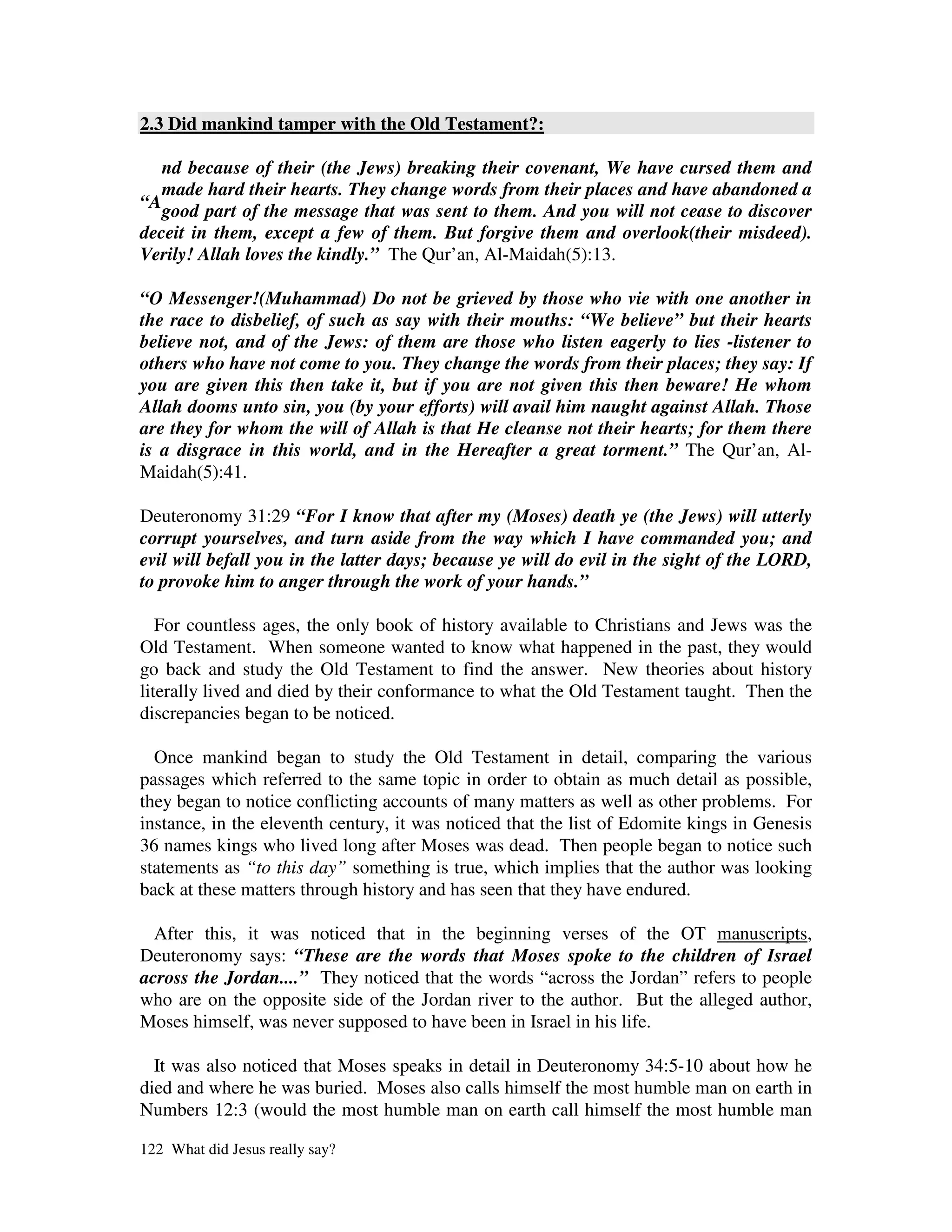 2.3 Did mankind tamper with the Old Testament?:

   nd because of their (the Jews) breaking their covenant, We have cursed them and
   made hard their hearts. They change words from their places and have abandoned a
“Agood part of the message that was sent to them. And you will not cease to discover
deceit in them, except a few of them. But forgive them and overlook(their misdeed).
Verily! Allah loves the kindly.” The Qur’an, Al-Maidah(5):13.

“O Messenger!(Muhammad) Do not be grieved by those who vie with one another in
the race to disbelief, of such as say with their mouths: “We believe” but their hearts
believe not, and of the Jews: of them are those who listen eagerly to lies -listener to
others who have not come to you. They change the words from their places; they say: If
you are given this then take it, but if you are not given this then beware! He whom
Allah dooms unto sin, you (by your efforts) will avail him naught against Allah. Those
are they for whom the will of Allah is that He cleanse not their hearts; for them there
is a disgrace in this world, and in the Hereafter a great torment.” The Qur’an, Al-
Maidah(5):41.

Deuteronomy 31:29 “For I know that after my (Moses) death ye (the Jews) will utterly
corrupt yourselves, and turn aside from the way which I have commanded you; and
evil will befall you in the latter days; because ye will do evil in the sight of the LORD,
to provoke him to anger through the work of your hands.”

   For countless ages, the only book of history available to Christians and Jews was the
Old Testament. When someone wanted to know what happened in the past, they would
go back and study the Old Testament to find the answer. New theories about history
literally lived and died by their conformance to what the Old Testament taught. Then the
discrepancies began to be noticed.

  Once mankind began to study the Old Testament in detail, comparing the various
passages which referred to the same topic in order to obtain as much detail as possible,
they began to notice conflicting accounts of many matters as well as other problems. For
instance, in the eleventh century, it was noticed that the list of Edomite kings in Genesis
36 names kings who lived long after Moses was dead. Then people began to notice such
statements as “to this day” something is true, which implies that the author was looking
back at these matters through history and has seen that they have endured.

  After this, it was noticed that in the beginning verses of the OT manuscripts,
Deuteronomy says: “These are the words that Moses spoke to the children of Israel
across the Jordan....” They noticed that the words “across the Jordan” refers to people
who are on the opposite side of the Jordan river to the author. But the alleged author,
Moses himself, was never supposed to have been in Israel in his life.

  It was also noticed that Moses speaks in detail in Deuteronomy 34:5-10 about how he
died and where he was buried. Moses also calls himself the most humble man on earth in
Numbers 12:3 (would the most humble man on earth call himself the most humble man

122 What did Jesus really say?
 
