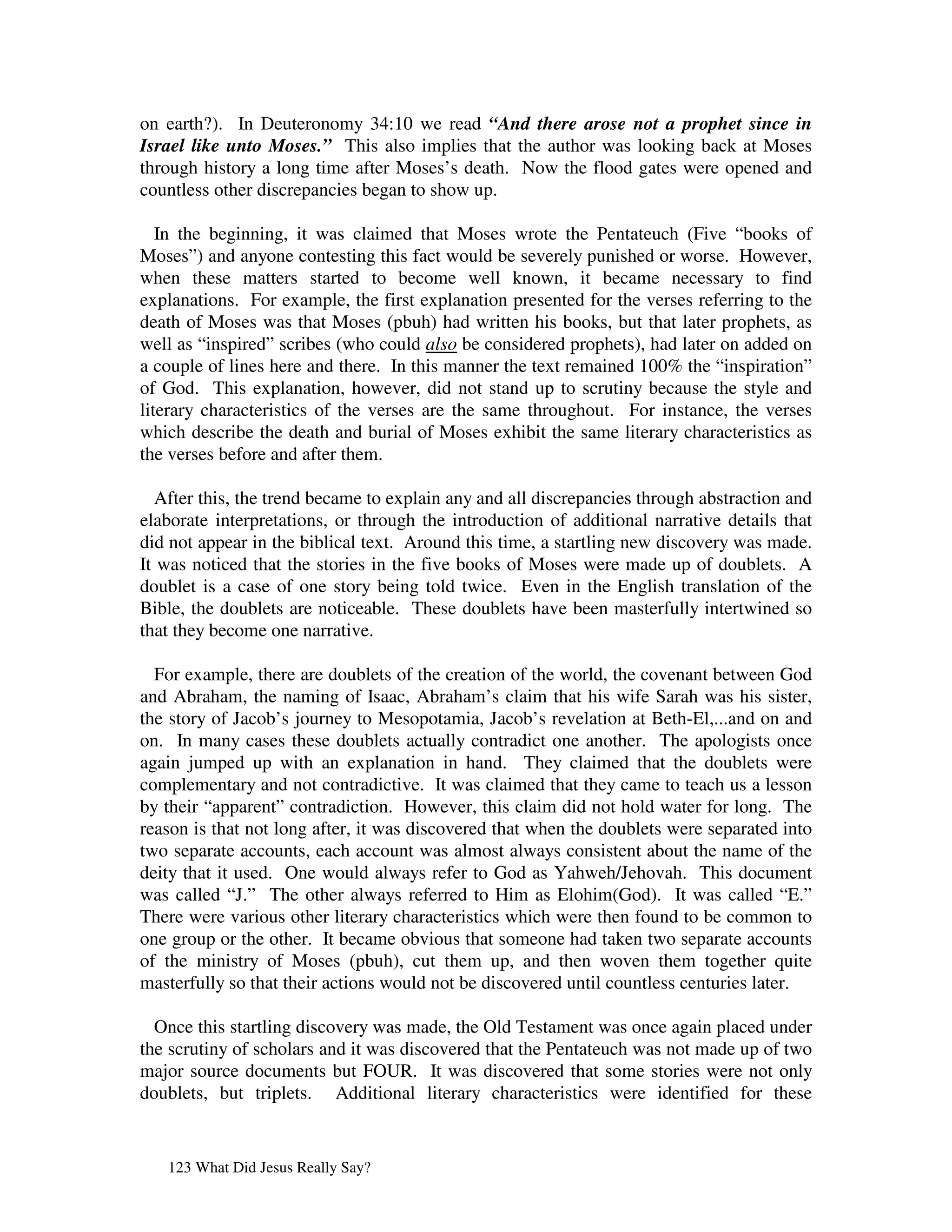 on earth?). In Deuteronomy 34:10 we read “And there arose not a prophet since in
Israel like unto Moses.” This also implies that the author was looking back at Moses
through history a long time after Moses’s death. Now the flood gates were opened and
countless other discrepancies began to show up.

   In the beginning, it was claimed that Moses wrote the Pentateuch (Five “books of
Moses”) and anyone contesting this fact would be severely punished or worse. However,
when these matters started to become well known, it became necessary to find
explanations. For example, the first explanation presented for the verses referring to the
death of Moses was that Moses (pbuh) had written his books, but that later prophets, as
well as “inspired” scribes (who could also be considered prophets), had later on added on
a couple of lines here and there. In this manner the text remained 100% the “inspiration”
of God. This explanation, however, did not stand up to scrutiny because the style and
literary characteristics of the verses are the same throughout. For instance, the verses
which describe the death and burial of Moses exhibit the same literary characteristics as
the verses before and after them.

  After this, the trend became to explain any and all discrepancies through abstraction and
elaborate interpretations, or through the introduction of additional narrative details that
did not appear in the biblical text. Around this time, a startling new discovery was made.
It was noticed that the stories in the five books of Moses were made up of doublets. A
doublet is a case of one story being told twice. Even in the English translation of the
Bible, the doublets are noticeable. These doublets have been masterfully intertwined so
that they become one narrative.

  For example, there are doublets of the creation of the world, the covenant between God
and Abraham, the naming of Isaac, Abraham’s claim that his wife Sarah was his sister,
the story of Jacob’s journey to Mesopotamia, Jacob’s revelation at Beth-El,...and on and
on. In many cases these doublets actually contradict one another. The apologists once
again jumped up with an explanation in hand. They claimed that the doublets were
complementary and not contradictive. It was claimed that they came to teach us a lesson
by their “apparent” contradiction. However, this claim did not hold water for long. The
reason is that not long after, it was discovered that when the doublets were separated into
two separate accounts, each account was almost always consistent about the name of the
deity that it used. One would always refer to God as Yahweh/Jehovah. This document
was called “J.” The other always referred to Him as Elohim(God). It was called “E.”
There were various other literary characteristics which were then found to be common to
one group or the other. It became obvious that someone had taken two separate accounts
of the ministry of Moses (pbuh), cut them up, and then woven them together quite
masterfully so that their actions would not be discovered until countless centuries later.

  Once this startling discovery was made, the Old Testament was once again placed under
the scrutiny of scholars and it was discovered that the Pentateuch was not made up of two
major source documents but FOUR. It was discovered that some stories were not only
doublets, but triplets. Additional literary characteristics were identified for these


   123 What Did Jesus Really Say?
 