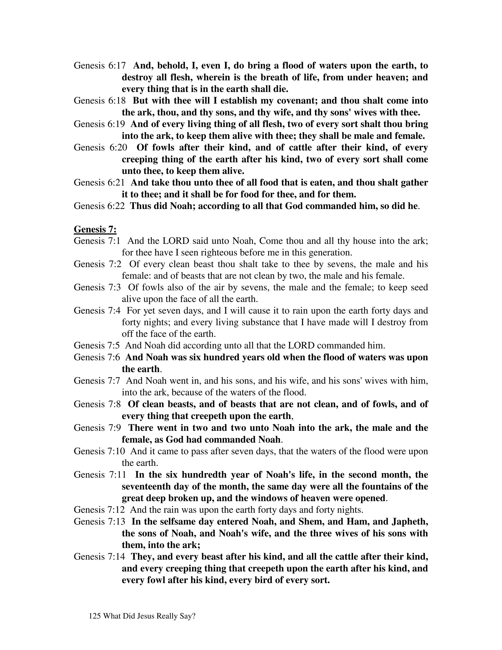 Genesis 6:17 And, behold, I, even I, do bring a flood of waters upon the earth, to
           destroy all flesh, wherein is the breath of life, from under heaven; and
           every thing that is in the earth shall die.
Genesis 6:18 But with thee will I establish my covenant; and thou shalt come into
           the ark, thou, and thy sons, and thy wife, and thy sons'   wives with thee.
Genesis 6:19 And of every living thing of all flesh, two of every sort shalt thou bring
           into the ark, to keep them alive with thee; they shall be male and female.
Genesis 6:20 Of fowls after their kind, and of cattle after their kind, of every
           creeping thing of the earth after his kind, two of every sort shall come
           unto thee, to keep them alive.
Genesis 6:21 And take thou unto thee of all food that is eaten, and thou shalt gather
           it to thee; and it shall be for food for thee, and for them.
Genesis 6:22 Thus did Noah; according to all that God commanded him, so did he.

Genesis 7:
Genesis 7:1 And the LORD said unto Noah, Come thou and all thy house into the ark;
           for thee have I seen righteous before me in this generation.
Genesis 7:2 Of every clean beast thou shalt take to thee by sevens, the male and his
           female: and of beasts that are not clean by two, the male and his female.
Genesis 7:3 Of fowls also of the air by sevens, the male and the female; to keep seed
           alive upon the face of all the earth.
Genesis 7:4 For yet seven days, and I will cause it to rain upon the earth forty days and
           forty nights; and every living substance that I have made will I destroy from
           off the face of the earth.
Genesis 7:5 And Noah did according unto all that the LORD commanded him.
Genesis 7:6 And Noah was six hundred years old when the flood of waters was upon
           the earth.
Genesis 7:7 And Noah went in, and his sons, and his wife, and his sons'   wives with him,
           into the ark, because of the waters of the flood.
Genesis 7:8 Of clean beasts, and of beasts that are not clean, and of fowls, and of
           every thing that creepeth upon the earth,
Genesis 7:9 There went in two and two unto Noah into the ark, the male and the
           female, as God had commanded Noah.
Genesis 7:10 And it came to pass after seven days, that the waters of the flood were upon
           the earth.
Genesis 7:11 In the six hundredth year of Noah' life, in the second month, the
                                                        s
           seventeenth day of the month, the same day were all the fountains of the
           great deep broken up, and the windows of heaven were opened.
Genesis 7:12 And the rain was upon the earth forty days and forty nights.
Genesis 7:13 In the selfsame day entered Noah, and Shem, and Ham, and Japheth,
           the sons of Noah, and Noah' wife, and the three wives of his sons with
                                            s
           them, into the ark;
Genesis 7:14 They, and every beast after his kind, and all the cattle after their kind,
           and every creeping thing that creepeth upon the earth after his kind, and
           every fowl after his kind, every bird of every sort.


   125 What Did Jesus Really Say?
 
