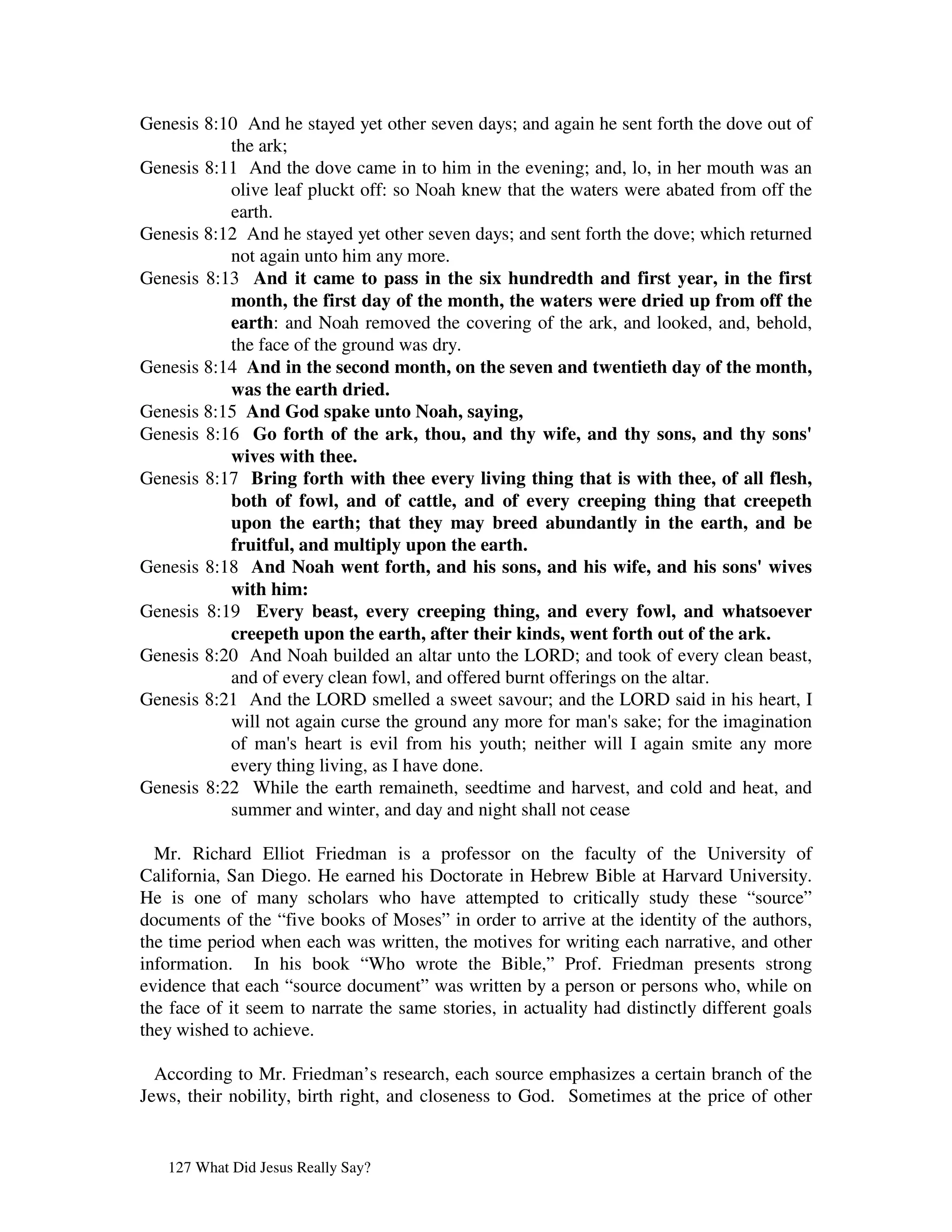 Genesis 8:10 And he stayed yet other seven days; and again he sent forth the dove out of
           the ark;
Genesis 8:11 And the dove came in to him in the evening; and, lo, in her mouth was an
           olive leaf pluckt off: so Noah knew that the waters were abated from off the
           earth.
Genesis 8:12 And he stayed yet other seven days; and sent forth the dove; which returned
           not again unto him any more.
Genesis 8:13 And it came to pass in the six hundredth and first year, in the first
           month, the first day of the month, the waters were dried up from off the
           earth: and Noah removed the covering of the ark, and looked, and, behold,
           the face of the ground was dry.
Genesis 8:14 And in the second month, on the seven and twentieth day of the month,
           was the earth dried.
Genesis 8:15 And God spake unto Noah, saying,
Genesis 8:16 Go forth of the ark, thou, and thy wife, and thy sons, and thy sons'
           wives with thee.
Genesis 8:17 Bring forth with thee every living thing that is with thee, of all flesh,
           both of fowl, and of cattle, and of every creeping thing that creepeth
           upon the earth; that they may breed abundantly in the earth, and be
           fruitful, and multiply upon the earth.
Genesis 8:18 And Noah went forth, and his sons, and his wife, and his sons'wives
           with him:
Genesis 8:19 Every beast, every creeping thing, and every fowl, and whatsoever
           creepeth upon the earth, after their kinds, went forth out of the ark.
Genesis 8:20 And Noah builded an altar unto the LORD; and took of every clean beast,
           and of every clean fowl, and offered burnt offerings on the altar.
Genesis 8:21 And the LORD smelled a sweet savour; and the LORD said in his heart, I
           will not again curse the ground any more for man' sake; for the imagination
                                                              s
           of man' heart is evil from his youth; neither will I again smite any more
                    s
           every thing living, as I have done.
Genesis 8:22 While the earth remaineth, seedtime and harvest, and cold and heat, and
           summer and winter, and day and night shall not cease

  Mr. Richard Elliot Friedman is a professor on the faculty of the University of
California, San Diego. He earned his Doctorate in Hebrew Bible at Harvard University.
He is one of many scholars who have attempted to critically study these “source”
documents of the “five books of Moses” in order to arrive at the identity of the authors,
the time period when each was written, the motives for writing each narrative, and other
information. In his book “Who wrote the Bible,” Prof. Friedman presents strong
evidence that each “source document” was written by a person or persons who, while on
the face of it seem to narrate the same stories, in actuality had distinctly different goals
they wished to achieve.

  According to Mr. Friedman’s research, each source emphasizes a certain branch of the
Jews, their nobility, birth right, and closeness to God. Sometimes at the price of other


   127 What Did Jesus Really Say?
 