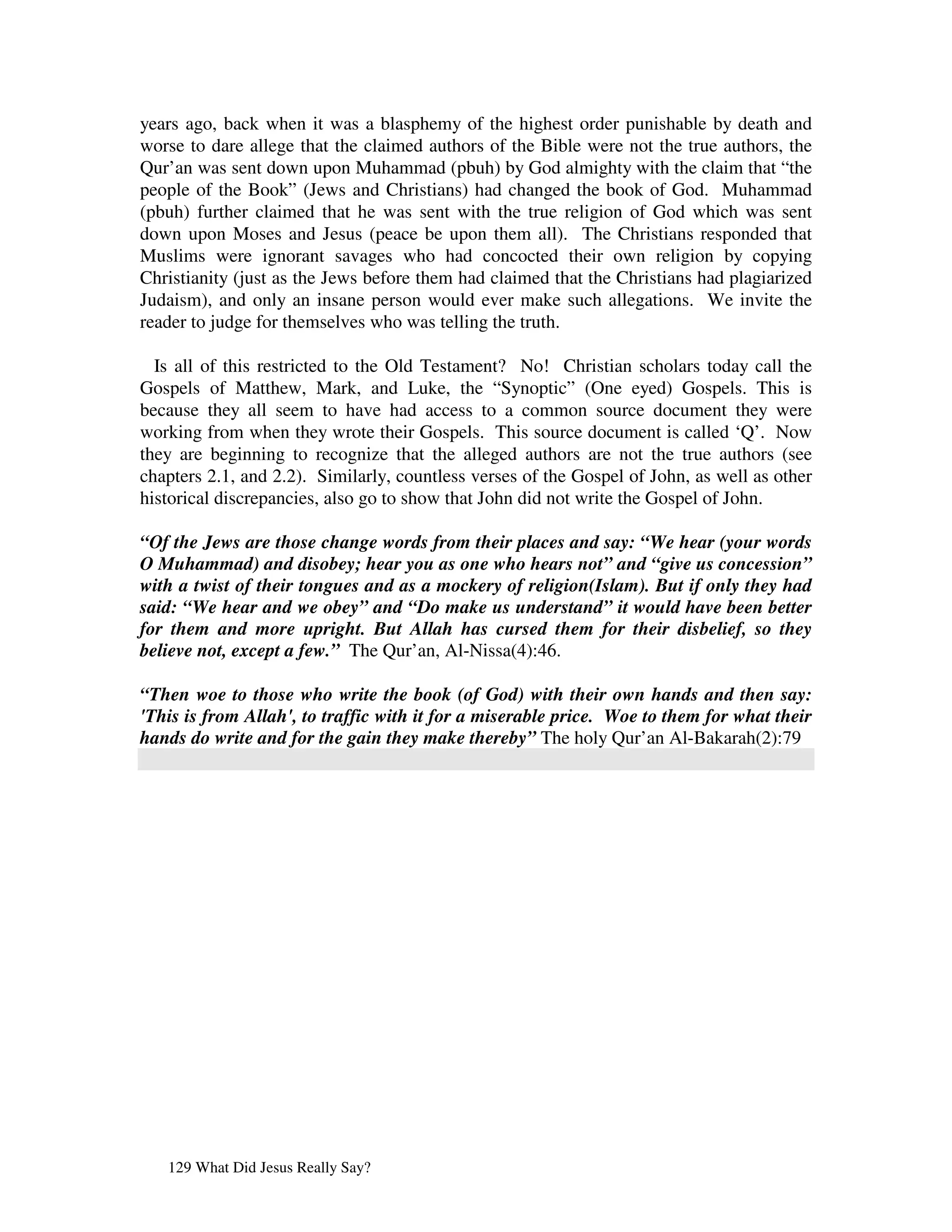 years ago, back when it was a blasphemy of the highest order punishable by death and
worse to dare allege that the claimed authors of the Bible were not the true authors, the
Qur’an was sent down upon Muhammad (pbuh) by God almighty with the claim that “the
people of the Book” (Jews and Christians) had changed the book of God. Muhammad
(pbuh) further claimed that he was sent with the true religion of God which was sent
down upon Moses and Jesus (peace be upon them all). The Christians responded that
Muslims were ignorant savages who had concocted their own religion by copying
Christianity (just as the Jews before them had claimed that the Christians had plagiarized
Judaism), and only an insane person would ever make such allegations. We invite the
reader to judge for themselves who was telling the truth.

  Is all of this restricted to the Old Testament? No! Christian scholars today call the
Gospels of Matthew, Mark, and Luke, the “Synoptic” (One eyed) Gospels. This is
because they all seem to have had access to a common source document they were
working from when they wrote their Gospels. This source document is called ‘Q’. Now
they are beginning to recognize that the alleged authors are not the true authors (see
chapters 2.1, and 2.2). Similarly, countless verses of the Gospel of John, as well as other
historical discrepancies, also go to show that John did not write the Gospel of John.

“Of the Jews are those change words from their places and say: “We hear (your words
O Muhammad) and disobey; hear you as one who hears not” and “give us concession”
with a twist of their tongues and as a mockery of religion(Islam). But if only they had
said: “We hear and we obey” and “Do make us understand” it would have been better
for them and more upright. But Allah has cursed them for their disbelief, so they
believe not, except a few.” The Qur’an, Al-Nissa(4):46.

“Then woe to those who write the book (of God) with their own hands and then say:
'This is from Allah', to traffic with it for a miserable price. Woe to them for what their
hands do write and for the gain they make thereby” The holy Qur’an Al-Bakarah(2):79




   129 What Did Jesus Really Say?
 