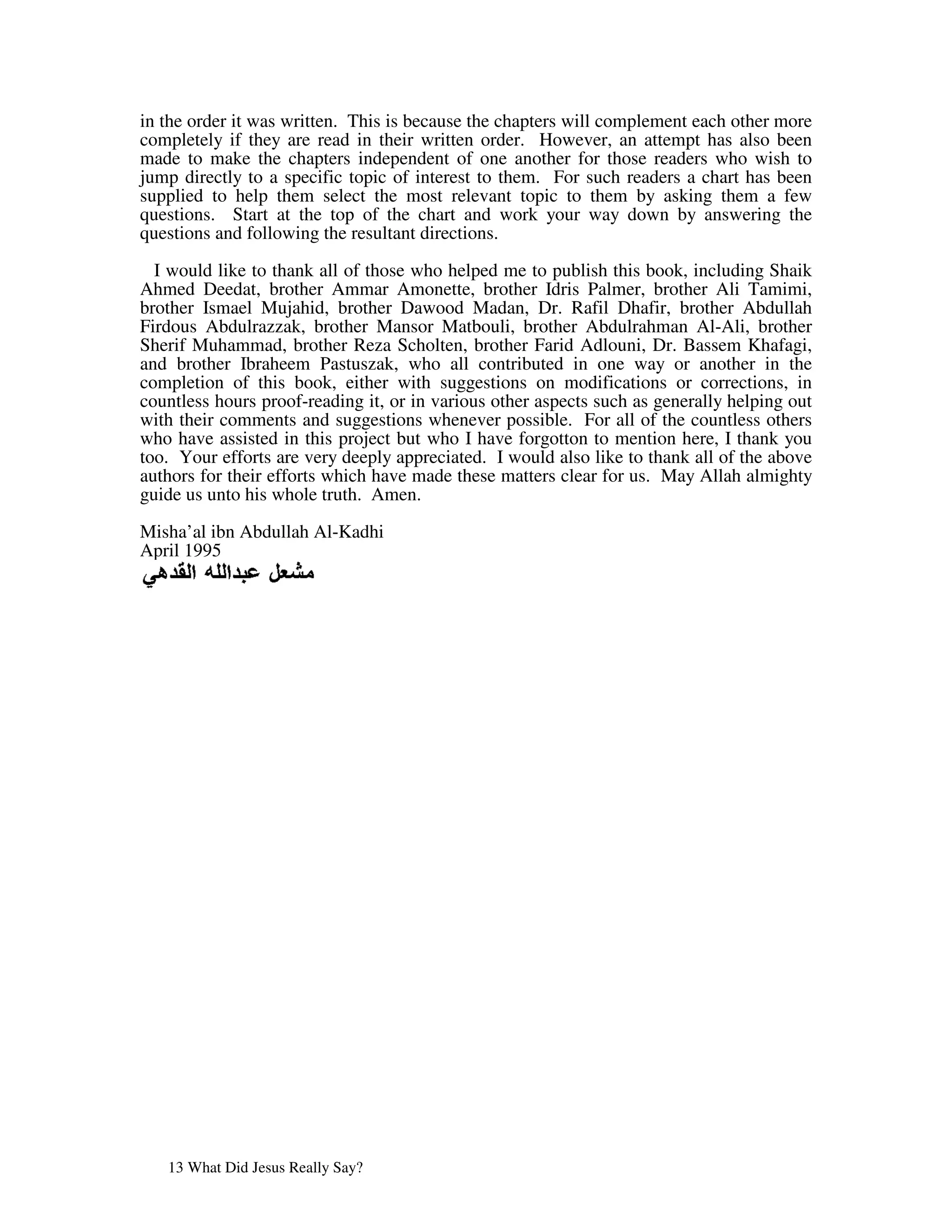 in the order it was written. This is because the chapters will complement each other more
completely if they are read in their written order. However, an attempt has also been
made to make the chapters independent of one another for those readers who wish to
jump directly to a specific topic of interest to them. For such readers a chart has been
supplied to help them select the most relevant topic to them by asking them a few
questions. Start at the top of the chart and work your way down by answering the
questions and following the resultant directions.

  I would like to thank all of those who helped me to publish this book, including Shaik
Ahmed Deedat, brother Ammar Amonette, brother Idris Palmer, brother Ali Tamimi,
brother Ismael Mujahid, brother Dawood Madan, Dr. Rafil Dhafir, brother Abdullah
Firdous Abdulrazzak, brother Mansor Matbouli, brother Abdulrahman Al-Ali, brother
Sherif Muhammad, brother Reza Scholten, brother Farid Adlouni, Dr. Bassem Khafagi,
and brother Ibraheem Pastuszak, who all contributed in one way or another in the
completion of this book, either with suggestions on modifications or corrections, in
countless hours proof-reading it, or in various other aspects such as generally helping out
with their comments and suggestions whenever possible. For all of the countless others
who have assisted in this project but who I have forgotton to mention here, I thank you
too. Your efforts are very deeply appreciated. I would also like to thank all of the above
authors for their efforts which have made these matters clear for us. May Allah almighty
guide us unto his whole truth. Amen.

Misha’al ibn Abdullah Al-Kadhi
April 1995




   13 What Did Jesus Really Say?
 