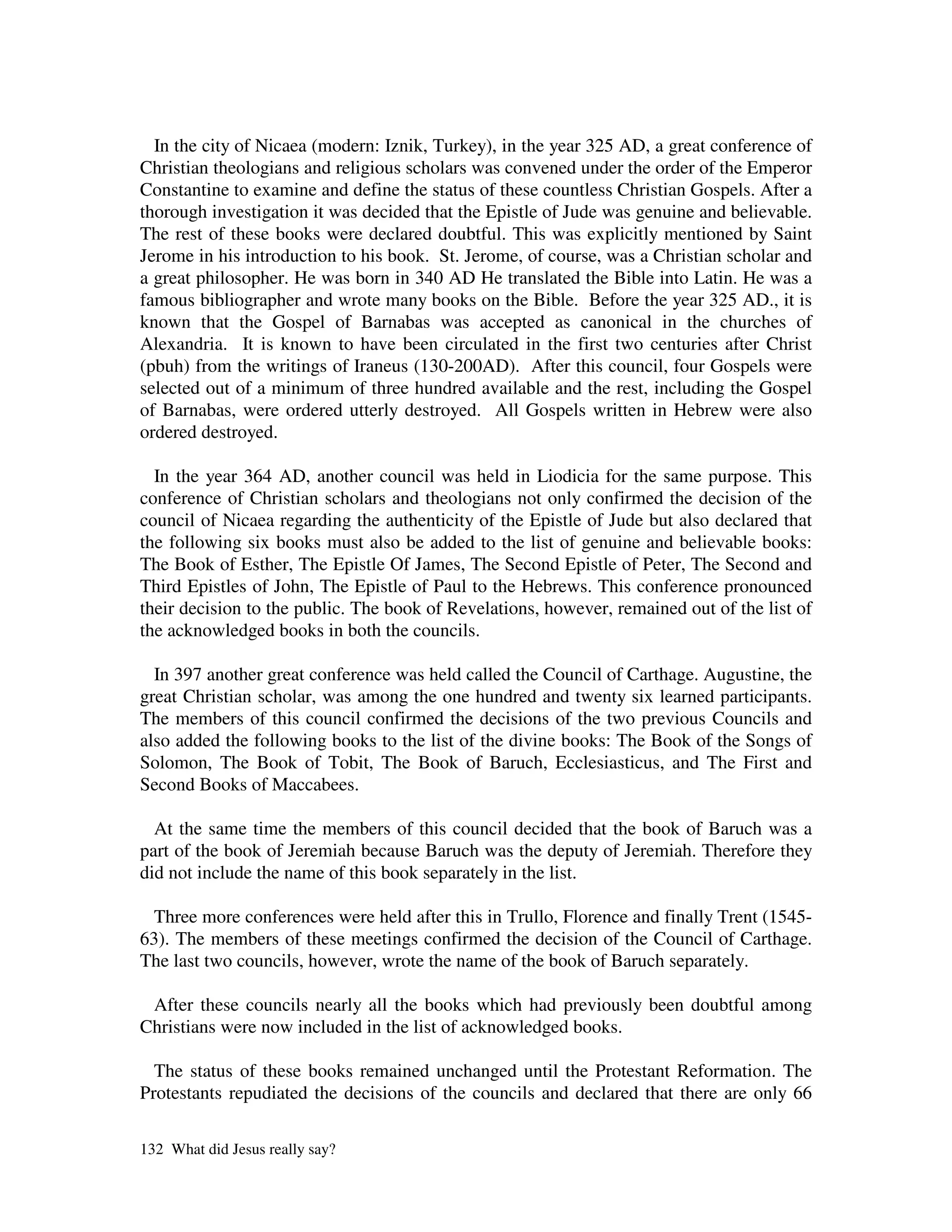 In the city of Nicaea (modern: Iznik, Turkey), in the year 325 AD, a great conference of
Christian theologians and religious scholars was convened under the order of the Emperor
Constantine to examine and define the status of these countless Christian Gospels. After a
thorough investigation it was decided that the Epistle of Jude was genuine and believable.
The rest of these books were declared doubtful. This was explicitly mentioned by Saint
Jerome in his introduction to his book. St. Jerome, of course, was a Christian scholar and
a great philosopher. He was born in 340 AD He translated the Bible into Latin. He was a
famous bibliographer and wrote many books on the Bible. Before the year 325 AD., it is
known that the Gospel of Barnabas was accepted as canonical in the churches of
Alexandria. It is known to have been circulated in the first two centuries after Christ
(pbuh) from the writings of Iraneus (130-200AD). After this council, four Gospels were
selected out of a minimum of three hundred available and the rest, including the Gospel
of Barnabas, were ordered utterly destroyed. All Gospels written in Hebrew were also
ordered destroyed.

  In the year 364 AD, another council was held in Liodicia for the same purpose. This
conference of Christian scholars and theologians not only confirmed the decision of the
council of Nicaea regarding the authenticity of the Epistle of Jude but also declared that
the following six books must also be added to the list of genuine and believable books:
The Book of Esther, The Epistle Of James, The Second Epistle of Peter, The Second and
Third Epistles of John, The Epistle of Paul to the Hebrews. This conference pronounced
their decision to the public. The book of Revelations, however, remained out of the list of
the acknowledged books in both the councils.

  In 397 another great conference was held called the Council of Carthage. Augustine, the
great Christian scholar, was among the one hundred and twenty six learned participants.
The members of this council confirmed the decisions of the two previous Councils and
also added the following books to the list of the divine books: The Book of the Songs of
Solomon, The Book of Tobit, The Book of Baruch, Ecclesiasticus, and The First and
Second Books of Maccabees.

  At the same time the members of this council decided that the book of Baruch was a
part of the book of Jeremiah because Baruch was the deputy of Jeremiah. Therefore they
did not include the name of this book separately in the list.

  Three more conferences were held after this in Trullo, Florence and finally Trent (1545-
63). The members of these meetings confirmed the decision of the Council of Carthage.
The last two councils, however, wrote the name of the book of Baruch separately.

 After these councils nearly all the books which had previously been doubtful among
Christians were now included in the list of acknowledged books.

  The status of these books remained unchanged until the Protestant Reformation. The
Protestants repudiated the decisions of the councils and declared that there are only 66

132 What did Jesus really say?
 