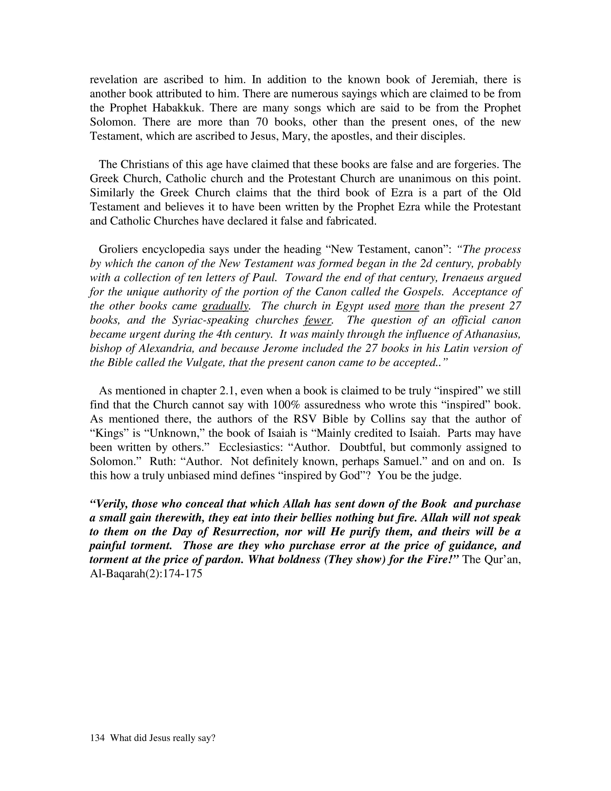 revelation are ascribed to him. In addition to the known book of Jeremiah, there is
another book attributed to him. There are numerous sayings which are claimed to be from
the Prophet Habakkuk. There are many songs which are said to be from the Prophet
Solomon. There are more than 70 books, other than the present ones, of the new
Testament, which are ascribed to Jesus, Mary, the apostles, and their disciples.

  The Christians of this age have claimed that these books are false and are forgeries. The
Greek Church, Catholic church and the Protestant Church are unanimous on this point.
Similarly the Greek Church claims that the third book of Ezra is a part of the Old
Testament and believes it to have been written by the Prophet Ezra while the Protestant
and Catholic Churches have declared it false and fabricated.

  Groliers encyclopedia says under the heading “New Testament, canon”: “The process
by which the canon of the New Testament was formed began in the 2d century, probably
with a collection of ten letters of Paul. Toward the end of that century, Irenaeus argued
for the unique authority of the portion of the Canon called the Gospels. Acceptance of
the other books came gradually. The church in Egypt used more than the present 27
books, and the Syriac-speaking churches fewer. The question of an official canon
became urgent during the 4th century. It was mainly through the influence of Athanasius,
bishop of Alexandria, and because Jerome included the 27 books in his Latin version of
the Bible called the Vulgate, that the present canon came to be accepted..”

  As mentioned in chapter 2.1, even when a book is claimed to be truly “inspired” we still
find that the Church cannot say with 100% assuredness who wrote this “inspired” book.
As mentioned there, the authors of the RSV Bible by Collins say that the author of
“Kings” is “Unknown,” the book of Isaiah is “Mainly credited to Isaiah. Parts may have
been written by others.” Ecclesiastics: “Author. Doubtful, but commonly assigned to
Solomon.” Ruth: “Author. Not definitely known, perhaps Samuel.” and on and on. Is
this how a truly unbiased mind defines “inspired by God”? You be the judge.

“Verily, those who conceal that which Allah has sent down of the Book and purchase
a small gain therewith, they eat into their bellies nothing but fire. Allah will not speak
to them on the Day of Resurrection, nor will He purify them, and theirs will be a
painful torment. Those are they who purchase error at the price of guidance, and
torment at the price of pardon. What boldness (They show) for the Fire!” The Qur’an,
Al-Baqarah(2):174-175




134 What did Jesus really say?
 