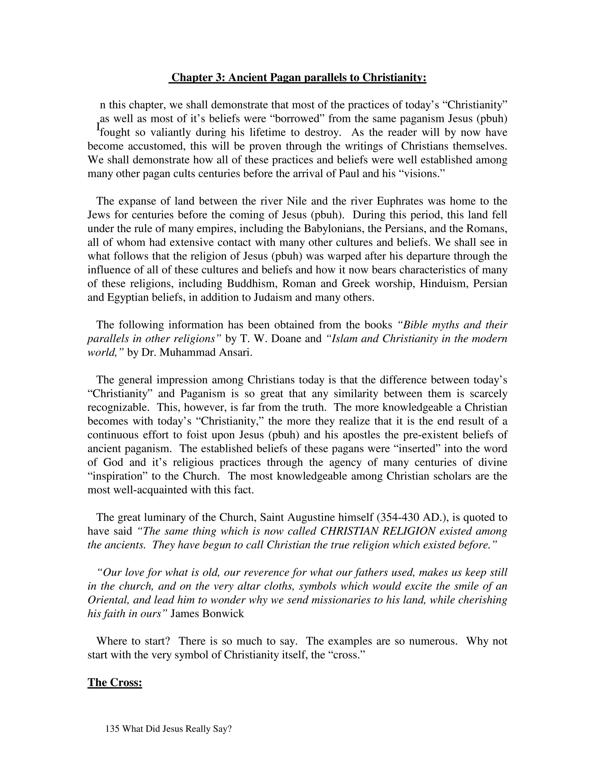 Chapter 3: Ancient Pagan parallels to Christianity:

   n this chapter, we shall demonstrate that most of the practices of today’s “Christianity”
   as well as most of it’s beliefs were “borrowed” from the same paganism Jesus (pbuh)
  Ifought so valiantly during his lifetime to destroy. As the reader will by now have
become accustomed, this will be proven through the writings of Christians themselves.
We shall demonstrate how all of these practices and beliefs were well established among
many other pagan cults centuries before the arrival of Paul and his “visions.”

  The expanse of land between the river Nile and the river Euphrates was home to the
Jews for centuries before the coming of Jesus (pbuh). During this period, this land fell
under the rule of many empires, including the Babylonians, the Persians, and the Romans,
all of whom had extensive contact with many other cultures and beliefs. We shall see in
what follows that the religion of Jesus (pbuh) was warped after his departure through the
influence of all of these cultures and beliefs and how it now bears characteristics of many
of these religions, including Buddhism, Roman and Greek worship, Hinduism, Persian
and Egyptian beliefs, in addition to Judaism and many others.

  The following information has been obtained from the books “Bible myths and their
parallels in other religions” by T. W. Doane and “Islam and Christianity in the modern
world,” by Dr. Muhammad Ansari.

  The general impression among Christians today is that the difference between today’s
“Christianity” and Paganism is so great that any similarity between them is scarcely
recognizable. This, however, is far from the truth. The more knowledgeable a Christian
becomes with today’s “Christianity,” the more they realize that it is the end result of a
continuous effort to foist upon Jesus (pbuh) and his apostles the pre-existent beliefs of
ancient paganism. The established beliefs of these pagans were “inserted” into the word
of God and it’s religious practices through the agency of many centuries of divine
“inspiration” to the Church. The most knowledgeable among Christian scholars are the
most well-acquainted with this fact.

  The great luminary of the Church, Saint Augustine himself (354-430 AD.), is quoted to
have said “The same thing which is now called CHRISTIAN RELIGION existed among
the ancients. They have begun to call Christian the true religion which existed before.”

  “Our love for what is old, our reverence for what our fathers used, makes us keep still
in the church, and on the very altar cloths, symbols which would excite the smile of an
Oriental, and lead him to wonder why we send missionaries to his land, while cherishing
his faith in ours” James Bonwick

  Where to start? There is so much to say. The examples are so numerous. Why not
start with the very symbol of Christianity itself, the “cross.”

The Cross:


   135 What Did Jesus Really Say?
 