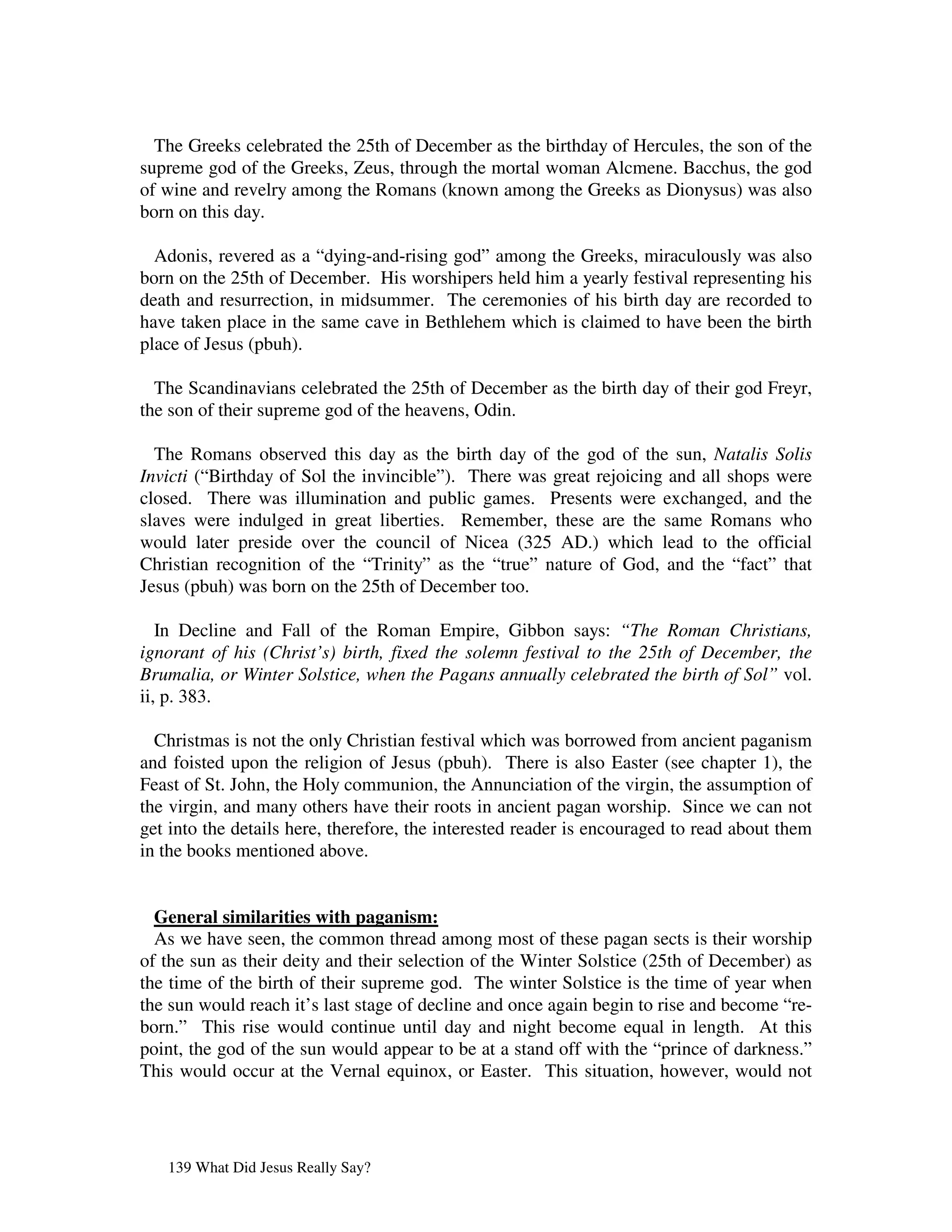 The Greeks celebrated the 25th of December as the birthday of Hercules, the son of the
supreme god of the Greeks, Zeus, through the mortal woman Alcmene. Bacchus, the god
of wine and revelry among the Romans (known among the Greeks as Dionysus) was also
born on this day.

  Adonis, revered as a “dying-and-rising god” among the Greeks, miraculously was also
born on the 25th of December. His worshipers held him a yearly festival representing his
death and resurrection, in midsummer. The ceremonies of his birth day are recorded to
have taken place in the same cave in Bethlehem which is claimed to have been the birth
place of Jesus (pbuh).

  The Scandinavians celebrated the 25th of December as the birth day of their god Freyr,
the son of their supreme god of the heavens, Odin.

  The Romans observed this day as the birth day of the god of the sun, Natalis Solis
Invicti (“Birthday of Sol the invincible”). There was great rejoicing and all shops were
closed. There was illumination and public games. Presents were exchanged, and the
slaves were indulged in great liberties. Remember, these are the same Romans who
would later preside over the council of Nicea (325 AD.) which lead to the official
Christian recognition of the “Trinity” as the “true” nature of God, and the “fact” that
Jesus (pbuh) was born on the 25th of December too.

   In Decline and Fall of the Roman Empire, Gibbon says: “The Roman Christians,
ignorant of his (Christ’s) birth, fixed the solemn festival to the 25th of December, the
Brumalia, or Winter Solstice, when the Pagans annually celebrated the birth of Sol” vol.
ii, p. 383.

  Christmas is not the only Christian festival which was borrowed from ancient paganism
and foisted upon the religion of Jesus (pbuh). There is also Easter (see chapter 1), the
Feast of St. John, the Holy communion, the Annunciation of the virgin, the assumption of
the virgin, and many others have their roots in ancient pagan worship. Since we can not
get into the details here, therefore, the interested reader is encouraged to read about them
in the books mentioned above.


  General similarities with paganism:
  As we have seen, the common thread among most of these pagan sects is their worship
of the sun as their deity and their selection of the Winter Solstice (25th of December) as
the time of the birth of their supreme god. The winter Solstice is the time of year when
the sun would reach it’s last stage of decline and once again begin to rise and become “re-
born.” This rise would continue until day and night become equal in length. At this
point, the god of the sun would appear to be at a stand off with the “prince of darkness.”
This would occur at the Vernal equinox, or Easter. This situation, however, would not




   139 What Did Jesus Really Say?
 
