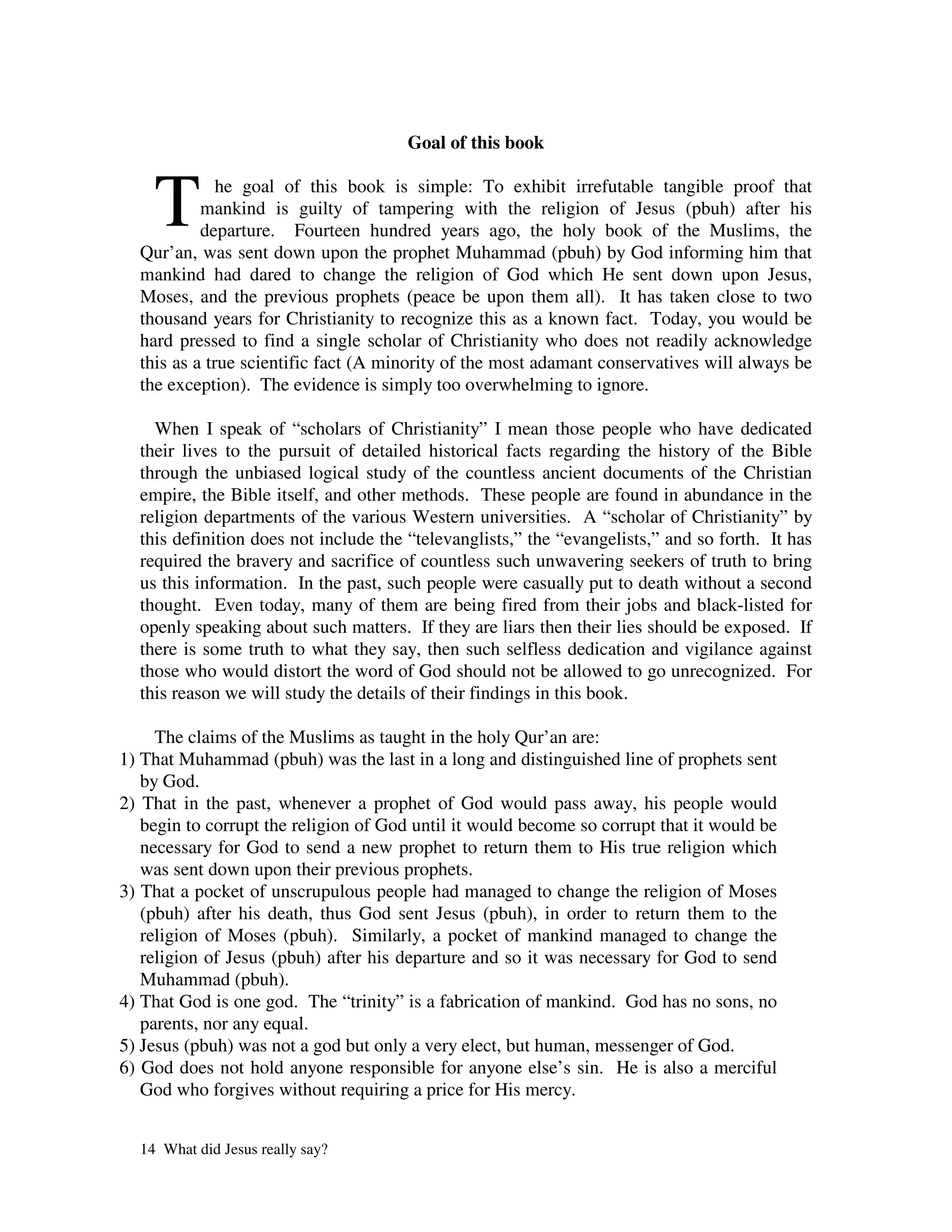 Goal of this book



    T         he goal of this book is simple: To exhibit irrefutable tangible proof that
           mankind is guilty of tampering with the religion of Jesus (pbuh) after his
           departure. Fourteen hundred years ago, the holy book of the Muslims, the
  Qur’an, was sent down upon the prophet Muhammad (pbuh) by God informing him that
  mankind had dared to change the religion of God which He sent down upon Jesus,
  Moses, and the previous prophets (peace be upon them all). It has taken close to two
  thousand years for Christianity to recognize this as a known fact. Today, you would be
  hard pressed to find a single scholar of Christianity who does not readily acknowledge
  this as a true scientific fact (A minority of the most adamant conservatives will always be
  the exception). The evidence is simply too overwhelming to ignore.

    When I speak of “scholars of Christianity” I mean those people who have dedicated
  their lives to the pursuit of detailed historical facts regarding the history of the Bible
  through the unbiased logical study of the countless ancient documents of the Christian
  empire, the Bible itself, and other methods. These people are found in abundance in the
  religion departments of the various Western universities. A “scholar of Christianity” by
  this definition does not include the “televanglists,” the “evangelists,” and so forth. It has
  required the bravery and sacrifice of countless such unwavering seekers of truth to bring
  us this information. In the past, such people were casually put to death without a second
  thought. Even today, many of them are being fired from their jobs and black-listed for
  openly speaking about such matters. If they are liars then their lies should be exposed. If
  there is some truth to what they say, then such selfless dedication and vigilance against
  those who would distort the word of God should not be allowed to go unrecognized. For
  this reason we will study the details of their findings in this book.

     The claims of the Muslims as taught in the holy Qur’an are:
1) That Muhammad (pbuh) was the last in a long and distinguished line of prophets sent
   by God.
2) That in the past, whenever a prophet of God would pass away, his people would
   begin to corrupt the religion of God until it would become so corrupt that it would be
   necessary for God to send a new prophet to return them to His true religion which
   was sent down upon their previous prophets.
3) That a pocket of unscrupulous people had managed to change the religion of Moses
   (pbuh) after his death, thus God sent Jesus (pbuh), in order to return them to the
   religion of Moses (pbuh). Similarly, a pocket of mankind managed to change the
   religion of Jesus (pbuh) after his departure and so it was necessary for God to send
   Muhammad (pbuh).
4) That God is one god. The “trinity” is a fabrication of mankind. God has no sons, no
   parents, nor any equal.
5) Jesus (pbuh) was not a god but only a very elect, but human, messenger of God.
6) God does not hold anyone responsible for anyone else’s sin. He is also a merciful
   God who forgives without requiring a price for His mercy.


  14 What did Jesus really say?
 