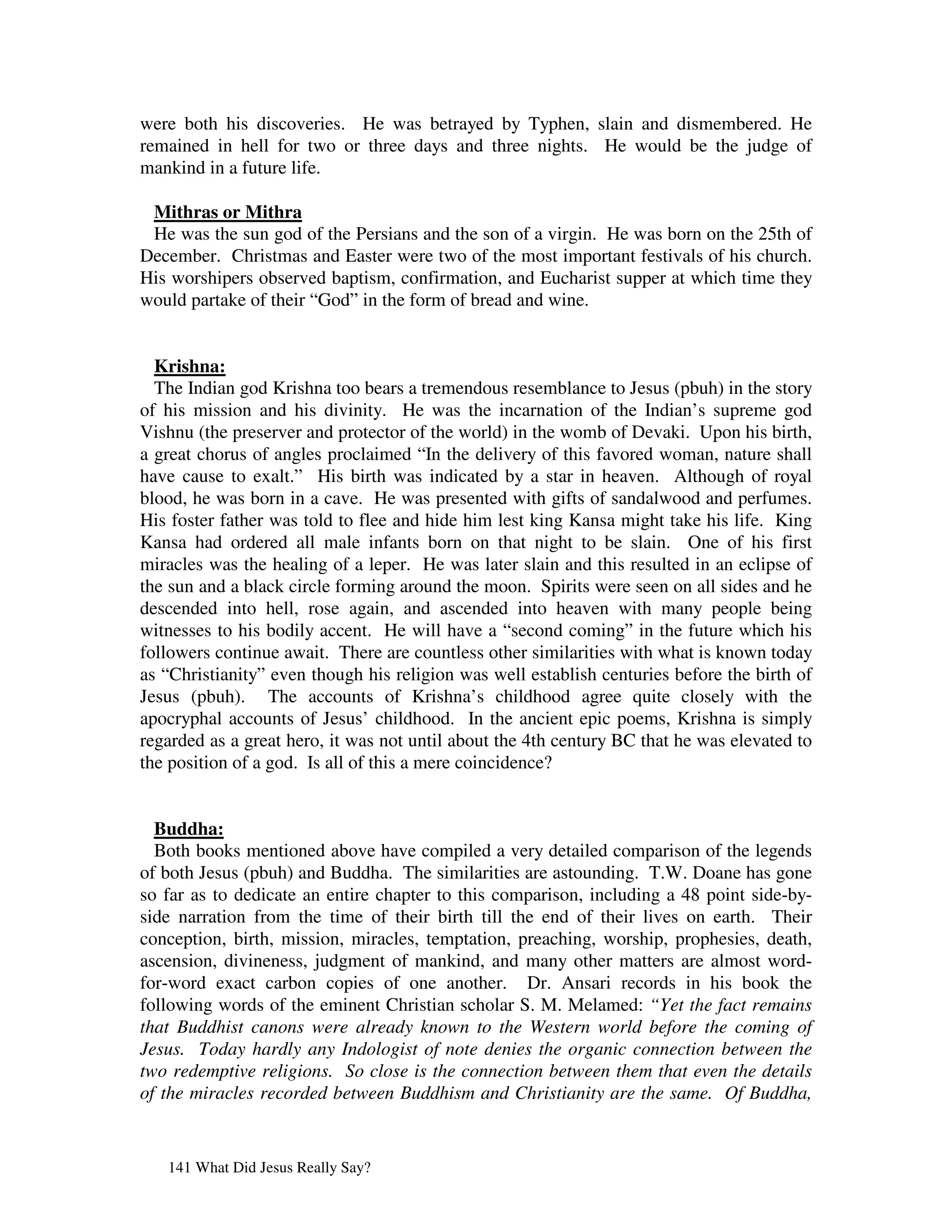 were both his discoveries. He was betrayed by Typhen, slain and dismembered. He
remained in hell for two or three days and three nights. He would be the judge of
mankind in a future life.

 Mithras or Mithra
 He was the sun god of the Persians and the son of a virgin. He was born on the 25th of
December. Christmas and Easter were two of the most important festivals of his church.
His worshipers observed baptism, confirmation, and Eucharist supper at which time they
would partake of their “God” in the form of bread and wine.


  Krishna:
  The Indian god Krishna too bears a tremendous resemblance to Jesus (pbuh) in the story
of his mission and his divinity. He was the incarnation of the Indian’s supreme god
Vishnu (the preserver and protector of the world) in the womb of Devaki. Upon his birth,
a great chorus of angles proclaimed “In the delivery of this favored woman, nature shall
have cause to exalt.” His birth was indicated by a star in heaven. Although of royal
blood, he was born in a cave. He was presented with gifts of sandalwood and perfumes.
His foster father was told to flee and hide him lest king Kansa might take his life. King
Kansa had ordered all male infants born on that night to be slain. One of his first
miracles was the healing of a leper. He was later slain and this resulted in an eclipse of
the sun and a black circle forming around the moon. Spirits were seen on all sides and he
descended into hell, rose again, and ascended into heaven with many people being
witnesses to his bodily accent. He will have a “second coming” in the future which his
followers continue await. There are countless other similarities with what is known today
as “Christianity” even though his religion was well establish centuries before the birth of
Jesus (pbuh). The accounts of Krishna’s childhood agree quite closely with the
apocryphal accounts of Jesus’ childhood. In the ancient epic poems, Krishna is simply
regarded as a great hero, it was not until about the 4th century BC that he was elevated to
the position of a god. Is all of this a mere coincidence?


  Buddha:
  Both books mentioned above have compiled a very detailed comparison of the legends
of both Jesus (pbuh) and Buddha. The similarities are astounding. T.W. Doane has gone
so far as to dedicate an entire chapter to this comparison, including a 48 point side-by-
side narration from the time of their birth till the end of their lives on earth. Their
conception, birth, mission, miracles, temptation, preaching, worship, prophesies, death,
ascension, divineness, judgment of mankind, and many other matters are almost word-
for-word exact carbon copies of one another. Dr. Ansari records in his book the
following words of the eminent Christian scholar S. M. Melamed: “Yet the fact remains
that Buddhist canons were already known to the Western world before the coming of
Jesus. Today hardly any Indologist of note denies the organic connection between the
two redemptive religions. So close is the connection between them that even the details
of the miracles recorded between Buddhism and Christianity are the same. Of Buddha,


   141 What Did Jesus Really Say?
 