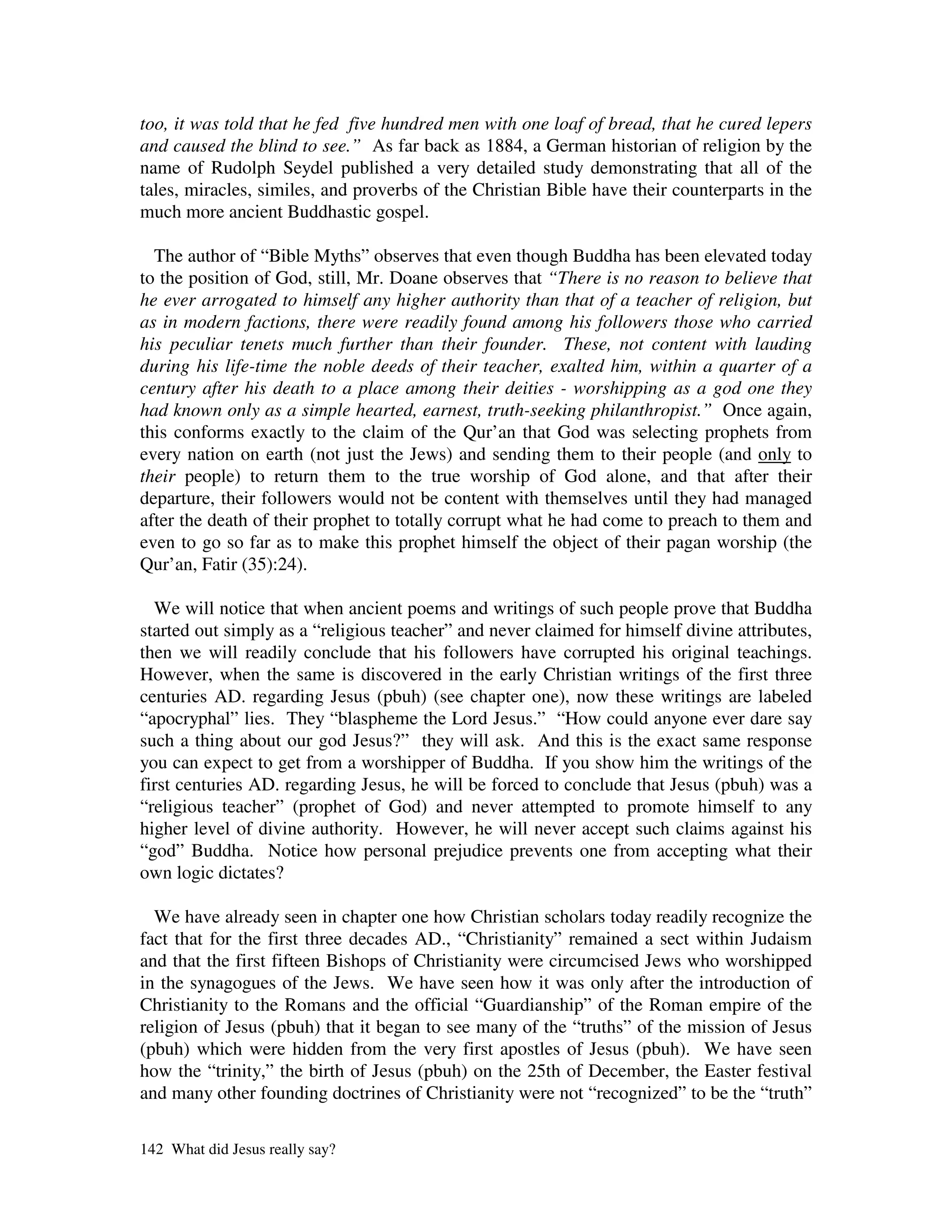 too, it was told that he fed five hundred men with one loaf of bread, that he cured lepers
and caused the blind to see.” As far back as 1884, a German historian of religion by the
name of Rudolph Seydel published a very detailed study demonstrating that all of the
tales, miracles, similes, and proverbs of the Christian Bible have their counterparts in the
much more ancient Buddhastic gospel.

  The author of “Bible Myths” observes that even though Buddha has been elevated today
to the position of God, still, Mr. Doane observes that “There is no reason to believe that
he ever arrogated to himself any higher authority than that of a teacher of religion, but
as in modern factions, there were readily found among his followers those who carried
his peculiar tenets much further than their founder. These, not content with lauding
during his life-time the noble deeds of their teacher, exalted him, within a quarter of a
century after his death to a place among their deities - worshipping as a god one they
had known only as a simple hearted, earnest, truth-seeking philanthropist.” Once again,
this conforms exactly to the claim of the Qur’an that God was selecting prophets from
every nation on earth (not just the Jews) and sending them to their people (and only to
their people) to return them to the true worship of God alone, and that after their
departure, their followers would not be content with themselves until they had managed
after the death of their prophet to totally corrupt what he had come to preach to them and
even to go so far as to make this prophet himself the object of their pagan worship (the
Qur’an, Fatir (35):24).

  We will notice that when ancient poems and writings of such people prove that Buddha
started out simply as a “religious teacher” and never claimed for himself divine attributes,
then we will readily conclude that his followers have corrupted his original teachings.
However, when the same is discovered in the early Christian writings of the first three
centuries AD. regarding Jesus (pbuh) (see chapter one), now these writings are labeled
“apocryphal” lies. They “blaspheme the Lord Jesus.” “How could anyone ever dare say
such a thing about our god Jesus?” they will ask. And this is the exact same response
you can expect to get from a worshipper of Buddha. If you show him the writings of the
first centuries AD. regarding Jesus, he will be forced to conclude that Jesus (pbuh) was a
“religious teacher” (prophet of God) and never attempted to promote himself to any
higher level of divine authority. However, he will never accept such claims against his
“god” Buddha. Notice how personal prejudice prevents one from accepting what their
own logic dictates?

  We have already seen in chapter one how Christian scholars today readily recognize the
fact that for the first three decades AD., “Christianity” remained a sect within Judaism
and that the first fifteen Bishops of Christianity were circumcised Jews who worshipped
in the synagogues of the Jews. We have seen how it was only after the introduction of
Christianity to the Romans and the official “Guardianship” of the Roman empire of the
religion of Jesus (pbuh) that it began to see many of the “truths” of the mission of Jesus
(pbuh) which were hidden from the very first apostles of Jesus (pbuh). We have seen
how the “trinity,” the birth of Jesus (pbuh) on the 25th of December, the Easter festival
and many other founding doctrines of Christianity were not “recognized” to be the “truth”

142 What did Jesus really say?
 